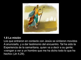 1.8 La misión
Los que entraron en contacto con Jesús se sintieron movidos
A anunciarlo, y a dar testimonio del encuentro. Tal ha sido la
Experiencia de la samaritana, quien va a decir a su gente:
«vengan a ver a un hombre que me ha dicho todo lo que he
hecho» (Jn 4,29).
 
