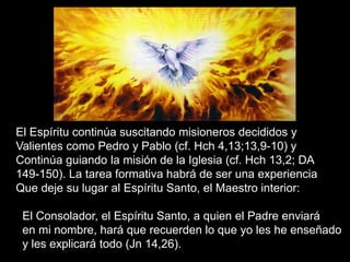 El Espíritu continúa suscitando misioneros decididos y
Valientes como Pedro y Pablo (cf. Hch 4,13;13,9-10) y
Continúa guiando la misión de la Iglesia (cf. Hch 13,2; DA
149-150). La tarea formativa habrá de ser una experiencia
Que deje su lugar al Espíritu Santo, el Maestro interior:
El Consolador, el Espíritu Santo, a quien el Padre enviará
en mi nombre, hará que recuerden lo que yo les he enseñado
y les explicará todo (Jn 14,26).
 