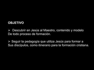 OBJETIVO
 Descubrir en Jesús al Maestro, contenido y modelo
De todo proceso de formación.
 Seguir la pedagogía que utiliza Jesús para formar a
Sus discípulos, como itinerario para la formación cristiana.
 