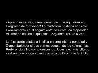 «Aprendan de mí», «sean como yo», ¡he aquí nuestro
Programa de formación! La existencia cristiana consiste
Precisamente en el seguimiento de Cristo, en responder
Al llamado de Jesús que dice: ¡Sígueme! (cf. Lc 5,27b).
La formación cristiana implica un crecimiento personal y
Comunitario por el que vamos adoptando los valores, las
Preferencia y los compromisos de Jesús y va más allá de
«saber» o «conocer» cosas acerca de Dios o de la Biblia.
 