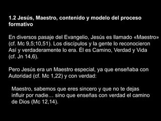 1.2 Jesús, Maestro, contenido y modelo del proceso
formativo
En diversos pasaje del Evangelio, Jesús es llamado «Maestro»
(cf. Mc 9,5;10,51). Los discípulos y la gente lo reconocieron
Así y verdaderamente lo era. Él es Camino, Verdad y Vida
(cf. Jn 14,6).
Pero Jesús era un Maestro especial, ya que enseñaba con
Autoridad (cf. Mc 1,22) y con verdad:
Maestro, sabemos que eres sincero y que no te dejas
influir por nadie… sino que enseñas con verdad el camino
de Dios (Mc 12,14).
 