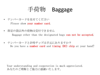 ֺ Baggage
? ʥЩ``ɤҊƤ
   Please show your number card.

? ָδκܸǤޤ
    Baggage other than the designated bags can not be accepted.

? ʥЩ``ɤӋråפԪˤޤ
   Do you have a number card and timing (RC) chip at your hand?




  Your understanding and cooperation is much appreciated.
  ʤΤȤf˸xޤ
 