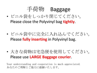 ֺ Baggage
? ӥ˥򤷤ä]Ƥ
  Please close the Polyvinyl bag tightly.

? ӥ˥ФȫzǤ
  Please fully inserting in Polyvinyl bag.

? 󤭤ʺլʹäƤ
  Please use LARGE Baggage courier.
Your understanding and cooperation is much appreciated.
ʤΤȤf˸xޤ
 