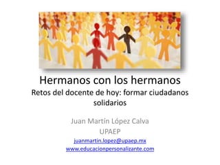 Hermanos con los hermanos
Retos del docente de hoy: formar ciudadanos
solidarios
Juan Martín López Calva
UPAEP
juanmartin.lopez@upaep.mx
www.educacionpersonalizante.com
 