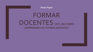 FORMAR
DOCENTES HOY, ¿QUÉ DEBEN
COMPRENDER LOS FUTUROS DOCENTES?
Paula Pogré
 