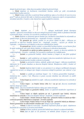 drepte la piciorul opus - idem ducerea palmei stângi la piciorul drept.
6. Stând depărtat cu înclinarea trunchiului înainte, mâini pe şold, circomducţia
trunchiului în plan anterior.
7. Stând în faţa scării fixe cu piciorul drept sprijinit pe şipca a 6-a (de jos în sus) trecerea
grea™ taţii pe piciorul din ţaţă cu îndoirea genunchiului şi apucarea şipcii corespunzătoare
nivelului umerilor. Coatele se duc lateral iar capul şi gâtul în extensie.
8. Stând depărtat cu mingea medicinală ţinută deasupra
capului - aplecarea trunchiului cu ducerea mingii la piciorul stâng odată cu fandarea laterală
a piciorului drept - revenire. Se execută în continuare în sens opus.
9. Stând depărtat cu bastonul apucat înainte joa, înclinarea trunchiului la orizontală cu
spatele drept, cu ducerea bastonului sus, - inspiraţie revenire - expiraţie.
10. Pe genunchi pe călcâie şezând cu un picior îndoit în faţă - ridicarea pe
genunchi cu ducerea braţelor lateral sus - inspiraţie, revenire - aşezare pe călcâie ou
expiraţie, - continuarea exerciţiului cu ducerea celuilalt picior îndoit.
11. Pe genunchi pe călcâie şezând, cu trunchiul înclinat înainte, cu un baston fixat
la spate susţinut pe sub coate târâre înainte cu ridicarea şi coborârea bastonului.
12. Pe genunchi cu sprijin pe palma aşazarea pe o coapsă, cu ducerea mâinilor la
ceafă inspiraţie - revenire - expiraţie. Se execută în continuare în cealaltă parte.
13. Şezând cu genunchii îndoiţi.- târâre înainta şi înapoi cu sau fără sprijinul
tălpilor.
14. Şezând cu aţele sprijinit pe sol, înapoi, ] ducerea membrelor inferioare în cerc
- idem forfecarea picioarelor în plan vertical şi orizontal.
15. Şezând cu picioarele întinse, mâinile spriji-j nite înapoi - ridicarea membrelor
inferioare la 45 grade simultan cu ducerea braţelor lateral. Menţinerea echili- | brului cel
puţin 5 - 6".
16. Şezând depărtat faţă în faţă cu un partener-] cu mingea meDţinută deasupra
capului-trei arcuiri cu mingea spre înapoi, aruncarea mingii la partener sau rularea! ei pe
sol.
17. Şezând cu sprijin pe antebraţe înapoi - în- 1 doirea genunchilor inspiraţie -
întinderea lor - expira- 1 ţie. Mişcarea se poate executa simultan sau alternativ cu ambii
genunchi.
18. Culcat înapoi cu mâinile la ceafă - ridicarea membrelor inferioare la verticală şi
ducerea lor în cerc.
19. Culcat înapoi - cu braţele întinse oblic în 1 sus pe sol, ducerea membrului
inferior drept spre mâna
stângă. Idem - ducerea membrului inferior stâng spre mâna dreaptă.
20. Culcat înapoi cu genunchii îndoiţi, târâre cu ajutorul membrelor superioare şi
umerilor.
21. Culcat înapoi cu tălpile sprijinite pe sol, I genunchii uşor îndoiţi, ridicarea
trunchiului la verticală cu ducerea braţelor lateral - inspiraţie, revenire aspiraţie.
22. Culcat înapoi - brutele întinsa pe lîngă corp - genunchii îndoiţi ou sprijin pe tălpi -
contracţia peretelui abdominal cu inspiraţie - revenire expiraţie.
23. Culcat înapoi, braţele întinse în sus pe lîngă cap - genunchii îndoiţi pe abdomen -
lăsarea genunchilor să cadă amîndoi simultan spre stânga şi spre dreapta.
24. Atârnat cu faţa la scara fixă - membrele inferioare fixate pe şipcă - depărtarea
bazinului de scara fixă cu arcuirea trunchiului
25. Atârnat la bîrna suedeză, genunchii îndoiţi mers lateral cu ajutorul mâinilor.
26. Stând faţă în faţă cu un partener, cu mâinile fixate reciproc pe umeri -
 