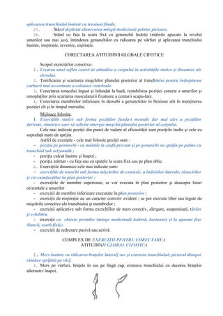 aplecarea trunchiului înainte cu tensiuni finale.
27. Stând depărtat alunecarea mingii medicinale printre picioare.
28. Stând cu faţa la scara fixă cu genunchii îndoiţi (mâinile apucate la nivelul
umerilor sau mai jos), întinderea genunchilor cu ridicarea pe vârfuri şi aplecarea trunchiului
înainte, inspiraţie, revenire, expiraţie.
CORECTAREA ATITUDINII GLOBALE CIFOTICE
Scopul exerciţiilor corective:
1. Crearea unui reflex corect de atitudine a corpului în activităţile statice şi dinamice ale
elevului.
2. Tonificarea şi scurtarea muşchilor planului posterior al trunchiului pentru îndreptarea
curburii mai accentuate a coloanei vertebrale.
3. Corectarea toracelui îngust şi înfundat la bază, restabilirea poziţiei corecte a umerilor şi
omoplaţilor prin scurtarea musculaturii fixatoare a centurii scapu-lare.
4. Corectarea membrelor inferioare în deosebi a genunchilor în flexiune atît în menţinerea
poziţiei cît şi în timpul mersului.
Mijloace folosite.
1. Exerciţiile statice sub forma poziţiilor funda-i mentale dar mai ales a poziţiilor
derivate, simetrice care să solicite sinergie muşchii planului posterior al corpului.
Cele mai indicate poziţii din punct de vedere al eficaoităţii sunt poziţiile înalte şi cele cu
suprafaţă mare de sprijin.
Astfel de exemple - cele mal folosite poziţii sunt :
- poziţia pe genunchi - cu mâinile la ceafă precum şi pe genunchi ou sprijin pe palme cu
trunchiul sub orizontală ;
- poziţia culcat înainte şi înapoi ;
- poziţia atârnat - cu faţa sau cu spatele la scara fixă sau pe plan oblic.
2. Exerciţiile dinamice cele mai indicate sunt:
- exerciţiile de trunchi sub forma mişcărilor de extensie, a îndoirilor laterale, răsucirilor
şi cir-cumducţiilor în plan posterior ;
- exerciţiile de membre superioare, se vor executa în plan posterior şi deasupra liniei
orizontale e umerilor
- exerciţii de membre inferioare executate în plan posterior ;
- exerciţii de respiraţie au un caracter corectiv evident ; se pot executa liber sau legate de
mişcările corective ale trunchiului şi membrelor ;
- exerciţii aplicative sub forma exerclţillor de mers corectiv, alergare, suspensiunl, târâre
şi echilibru
- exerciţii cu obiecte portatlre (minge medicinală halteră, bastoane) şi la aparate fixe
(bancă, scară fixă);
- exerciţii de redresare pasivă sau activă.
COMPLEX DE EXERCIŢII PEHTRU CORECTAREA
ATITUDINII GLOBAL CIFOTICA
1. Mers înainte cu ridicarea braţelor lateral] sus şi extensia trunchiului; piciorul dinapoi
rămâne sprijinit pe vârf.
2. Mers pe vârfuri, braţele în sus pe lîngă cap, extensia trunchiului cu ducerea braţelor
alternativ înapoi.
 