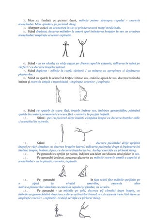 3. Mers cu fandară pe piciorul drept, mâinile prinse deasupra capului - extensia
trunchiului. Idem -fandare pe piciorul stâng.
4. Alergare uşoară cu aruncarea în sus şi prinderea unei mingi medicinale.
5. Stând depărtat, ducerea mâinilor la umeri apoi întinderea braţelor în sus cu arcuirea
trunchiului! inspiraţie revenire expiraţie.
6. Stând - cu un săculeţ cu nisip aşezat pe -frunte.capul în extensie, ridicarea în stând pe
vârfuri ! cu ducerea braţelor lateral.
7. Stând depărtat - mlinile la ceafă, săritură 1 ca mingea cu apropierea şi depărtarea
picioarelor.
8. Stând cu spatele la scara fixă braţele întinse sus - mâinile apucă de sus, ducerea bazinului
înainta şi extensia amplă a trunchiului - inspiraţie, revenire -j expiraţie.
9. Stând cu spatele la scara fixă, braţele întinse sus, îndoirea genunchilor, păstrând
spatele în contact permanent cu scara fixă - revenire în poziţia iniţială.
10. Stând - pas cu piciorul drept înainte cumpăna înapoi cu ducerea braţelor oblic
şi trunchiul în extensie.
11. Stând - ducerea piciorului drept sprijinit
înapoi pe vârf simultan cu ducerea braţelor lateral, ridicarea piciorului drept şi legănarea lui
înainte, înapoi, înainte şi pas, cu ducerea braţelor la loc. Acelaşi exerciţiu cu piciorul stâng.
12. Pe genunchi cu sprijin pe palme, îndoirea coa-telor cu ridicarea unui picior în sus.
13. Pe genunchi depărtat, apucarea gleznelor cu mâinile extensie amplă a capului şi
trunchiului - cu inspiraţie, revenire, expiraţie.
14. Pe genunchi în faţa scării fixe mâinile sprijinite pe
o şipcă la nivelul umerilor, extensia alter
nativă a picioarelor simultan cu extensia capului şi gâtului, cu arcuire.
15. Pe genunchi - cu mâinile pe şold, ducerea plj clorului drept înapoi, cu
întinderea genunchiului sima tan cu ducerea braţelor lateral sus şi extensia trunci lui idem cu
inspiraţie revenire - expiraţie. Acelaşi xerclţiu cu piciorul stâng.
 