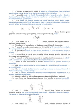 12. Pe genunchi în faţa scării fixe, apucat cu mâinile la nivelul umerilor, aruncare uşoară
a trunchiului cu ducerea unui picior înapoi - inspiraţie, revenire, expiraţie.
13. Pe genunchi stând - cu braţele lateral, ţinând câte o ganteră în mână - îndoirea
trunchiului sprej stânga simultan cu ducerea braţelor sus - arcuire şi rvenire, acelaşi - cu
îndoirea trunchiului, spre dreapta;
14. Culcat înainte cu palmele sprijinite în dreptul umerilor, coate îndoite lateral,
ridicarea taratnchiului în extensie împingând în braţe, cu ducerea simultană a unui picior în
extensie celălalt sprijinit cu vârful sub genunchiul piciorului întins.
15. Culcat înainte sprijin
pe palme, coatele îndoite şi aşezate pe lîngă torace, cu genunchi îndoiţi, târâre.
16. Culcat înapoi, cu o minge medicinală sub regiunea lombară,
forfecarea braţelor înainte.
17. Culcat înapoi, cu braţele întinse pe lîngă cap, rostogoliri laterale ale corpului.
18. Pe genunchi cu sprijin pe palme, ducerea piciorului drept în extensie şi circumducţia
lui; idem pe piciorul stâng.
19. Pe genunchi cu mâinile pe şold, lăsarea trunchiului să cadă lateral spre stânga şi
dreapta.
20. Pe genunchi cu sprijin pe palme - coatele întinse, sugerea peretelui abdominal cu
inspiraţie,relaxarea cu expiraţie.
21. Pe genunchi cu un baston la spate aşezate în dreptul regiunii lombare, apucat cu mâinile
de la capete ducerea bazinului înainte, bastonul amplificînd mişcarea.
22. Căţărări la scara marinărească cu ajutorul mâinilor sau cu ajutorul mâinilor şi
picioarelor.
23. Stând apucat la inele, ridicarea în braţe cu ducerea membrelor inferioare înapoi cu
genunchii îndoiţi,
24. Stând cu picioarele depărtate ducerea braţelor prin înainte sus cu uşoară extensie a
trunchiului inspiraţie, revenire expiraţie.
25. Stând cu o minge medicinală în mâini aruncarea mingei în sus şi prinderea ei cu o
săritură în extensie a trunchiului.
26. Săritură cu mâinile pe şold, cu ducerea alternativă a unui picior înapoi sau lateral.
27. Mers - la trei paşi ducerea alternativă a unui picior lateral şi la spate cu braţele oblic
sus.
28. Mers - ducerea braţului drept înainte cu ridicarea
piciorului drept pe vârf şi ducerea piciorului stâng înapoi - inspiraţie - revenire - expiraţie.
Acelaşi pas cu schimbarea mâinii şi piciorului.
29. Mers, sărituri cu bătaia palmelor alternativ înainte şi
 