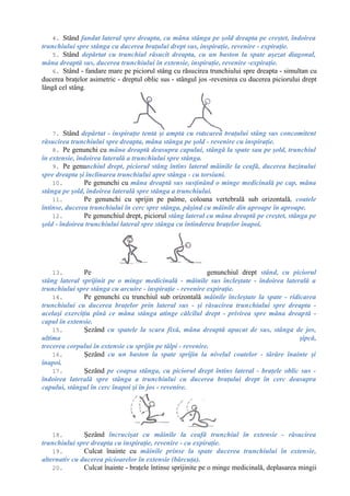 4. Stând fandat lateral spre dreapta, cu mâna stânga pe şold dreapta pe creştet, îndoirea
trunchiului spre stânga cu ducerea braţului drept sus, inspiraţie, revenire - expiraţie.
5. Stând depărtat cu trunchiul răsucit dreapta, cu un baston la spate aşezat diagonal,
mâna dreaptă sus, ducerea trunchiului în extensie, inspiraţie, revenire -expiraţie.
6. Stând - fandare mare pe piciorul stâng cu răsucirea trunchiului spre dreapta - simultan cu
ducerea braţelor asimetric - dreptul oblic sus - stângul jos -revenirea cu ducerea piciorului drept
lângă cel stâng.
7. Stând depărtat - inspiraţie lentă şi amplă cu ridicarea braţului stâng sus concomitent
răsucirea trunchiului spre dreapta, mâna stânga pe şold - revenire cu inspiraţie.
8. Pe genunchi cu mâna dreaptă deasupra capului, stângă la spate sau pe şold, trunchiul
în extensie, îndoirea laterală a trunchiului spre stânga.
9. Pe genunchiul drept, piciorul stâng întins lateral mâinile la ceafă, ducerea bazinului
spre dreapta şi înclinarea trunchiului apre stânga - cu torsiuni.
10. Pe genunchi cu mâna dreaptă sus susţinând o minge medicinală pe cap, mâna
stânga pe şold, îndoirea laterală spre stânga a trunchiului.
11. Pe genunchi cu sprijin pe palme, coloana vertebrală sub orizontală, coatele
întinse, ducerea trunchiului în cerc spre stânga, păşind cu mâinile din aproape în aproape.
12. Pe genunchiul drept, piciorul stâng lateral cu mâna dreaptă pe creştet, stânga pe
şold - îndoirea trunchiului lateral spre stânga cu întinderea braţelor înapoi.
13. Pe genunchiul drept stând, cu piciorul
stâng lateral sprijinit pe o minge medicinală - mâinile sus încleştate - îndoirea laterală a
trunchiului spre stânga cu arcuire - inspiraţie - revenire expiraţie.
14. Pe genunchi cu trunchiul sub orizontală mâinile încleştate la spate - ridicarea
trunchiului cu ducerea braţelor prin lateral sus - şi răsucirea trunchiului spre dreapta -
acelaşi exerciţiu pînă ce mâna stânga atinge călcîlul drept - privirea spre mâna dreaptă -
capul în extensie.
15. Şezând cu spatele la scara fixă, mâna dreaptă apucat de sus, stânga de jos,
ultima şipcă,
trecerea corpului în extensie cu sprijin pe tălpi - revenire.
16. Şezând cu un baston la spate sprijin la nivelul coatelor - târâre înainte şi
înapoi.
17. Şezând pe coapsa stânga, cu piciorul drept întins lateral - braţele oblic sus -
îndoirea laterală spre stânga a trunchiului cu ducerea braţului drept în cerc deasupra
capului, stângul în cerc înapoi şi în jos - revenire.
18. Şezând încrucişat cu mâinile la ceafă trunchiul în extensie - răsucirea
trunchiului spre dreapta cu inspiraţie, revenire - cu expiraţie.
19. Culcat înainte cu mâinile prinse la spate ducerea trunchiului în extensie,
alternativ cu ducerea picioarelor în extensie (bărcuţa).
20. Culcat înainte - braţele întinse sprijinite pe o minge medicinală, deplasarea mingii
 