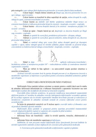 prin rostogolire spre stânga fără deplasarea picioarelor şi revenire fină la linia mediană.
21. Culcat înapoi - braţele întinse simetric pe lângă cap, ducerea picioarelor în cerc
spre stânga - apoi revenire.
22. Culcat înainte cu trunchiul în afara suprafeţei de sprijin, mâna dreaptă la ceafă,
stânga la spate, extensia trunchiului cu arcuire.
23. Culcat înainte cu mâinile sub bărbie sprijinirea mâinilor lîngă torace cu
extensia trunchiului şi ridicarea piciorului drept în extensie - inspiraţie, revenire - expiraţie.
24. Culcat înainte - ducerea braţelor lateral şi în extensie - menţinerea poziţiei 5-6
secund - revenire.
25. Culcat pe spate - braţele lateral pe sol, inspiraţie cu ducerea braţelor pe lîngă
cap, revenire - expiraţie.
26. Atârnat cu spatele la scara fixă, pendularea picioarelor - dreapta, stânga.
27. Atârnat cu spatele la scara fixă, apucat asimetric, mâna dreaptă de sus, ducerea
piciorului stâng lateral.
28. Stând cu umărul stâng spre scara fixă, mâna dreaptă apucă pe deasupra
capului o şipcă, mâna stângăl apucă la nivelul şoldului, păşire laterală cu piciorul drept,
concomitent cu îndoirea lateral stânga a trunchiului - inspiraţie, revenire - expiraţie.
29. Stând la faţa oglinzii, redresarea trunchiului -
închiderea ochilor şi menţinerea poziţiei 10” – redeschiderea ochilor şi controlarea simetriei
segmentelor corpului.
30. Mers pe vârfuri în faţa oglinzii - cu auto-control asupra poziţiei simetrice a
umerilor şi trunchiului.
Aceleaşi exerciţii executate însă în partea dreaptă precum şi cu dispunerea inversă a
membrelor superioare şi inferioare se pot folosi pentru corectarea atitudinii asimetrice global
spre dreapta.
CORECTAREA DEFICIENŢELOR FIZICE PARŢIALE
Deficienţele fizice parţiale trebuie cercetate cu atenţie pentru a stabili dacă sunt în stadiu
de atitudine defectoasă determinată de o tulburare funcţională a aparatului locomotor sau sunt
deformaţii rezultate din modificări ale formei şi structurii corpului.
Exerciţiile fizice folosite urmăresc, în general, tonificarea musculaturii segmentului
deficient pentru a-1 menţine în atitudine corectă, îndreptarea deficienţelor secundare apărute
fie la acelaşi segment sau la nivelul segmentelor imediat învecinate precum şi redresarea şi
menţinerea conştientă în atitudine normală urmată de crearea reflexului corect pentru
această poziţie.
În lecţia de gimnastică corectivă vor fi incluse aşadar exerciţii statice şi dinamice care
să producă simultan efectele amintite.
Deficienţele fizice parţiale se grupează pentru uşurinţa prezentării tratamentului
corectiv după principalele regiuni şi segmente ale corpului în felul următor:
- deficienţe fizice ale capului şi gâtului;
- deficienţe fizice ale trunchiului - adică la nivelul spatelui, toracelui, abdomenului şi
bazinului;
- deficienţe fizice ale membrelor superioare şi inferioare.
Subliniem că vom prezenta numai deficienţele fizice funcţionale frecvent întîlnite la
nivelul segmentelor amintite şi doar mijloacele de corectare prin gimnastică medicală.
1. Corectarea prin gimnastică medicală a deficientelor capului şi gâtului.
 