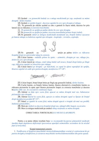 13. Şezând - cu genunchii îndoiţi cu o minge medicinală pe cap, susţinută cu mâna
dreaptă - târâre înainte.
14. Şezând cu sprijin înapoi - ducerea capului în cerc spre dreapta şi stânga.
15. Pe genunchi pe câlcâie şezând cu câte o ganteră în fiacre mână, ducerea lor prin
lateral sau cu ridicarea şi extensia trunchiului.
16. Pe genunchi cu sprijin pe palme târâre în cerc spre dreapta.
17. Pe genunchi cu sprijin pe palme, trecerea trunchiului printre braţe (valul).
18. Pe genunchi stând cu mingea medicinală menţinută sus, braţele întinse aşezarea
pe latura stângă cu îndoirea capului spre dreapta - inspiraţie - revenire, expiraţie.
19. Pe genunchi cu sprijin pe palme târâre cu ridicarea
braţului drept şi a piciorului stâng în extensie.
20. Culcat înainte - mâinile prinse la spate, - asimetric, dreapta pe sus, stânga jos,
târâre în cerc spre dreapta.
21. Culcat lateral pe stânga, cotul stâng îndoit sub torace, braţul drept întins pe lîngă
cap, ridicarea capului cu răsucirea spre stânga.
22. Culcat lateral pe dreapta - pe banchetă, cu capul în afara suprafeţei de sprijin,
lăsarea capului să cadă spre partea dreaptă, menţinerea 15"-20".
23. Culcat înapoi, braţul drept întins pe lîngă cap genunchii îndoiţi, târâre înainte.
24. Cuclat înainte, cu braţele întinse înainte, lăsarea alternativă a trunchiului înainte cu
ridicarea picioarelor la spate apoi lăsarea picioarelor înapoi cu extensia trunchiului şi ducerea
braţelor oblic sus. Se execută în continuare legat.
25. Atârnat cu faţa spre scara fixă, apucat cu mâna dreaptă mai sus, balansarea
picioarelor spre dreapta.
26. Atârnat lateral la scara fixă, apucat cu mâna dreaptă capul se lipeşte de braţul
drept menţinerea poziţiei l0”-15”.
27. Stând cu spatele la scara fixă, mâna draptă apucă o treaptă cât mai sas posibil,
îndoirea genunchilor..
28. Mers pe vârfuri cu ducerea braţului drept sus, stângul oblic înapoi, cu arcuire.
29. Mers ca mingea medicinală pe umărul stâng susţinută cu mâna dreaptă.
CORECTAREA TORTICOLISULUI MUSCULAR DREPT.
Pentru a se putea obţine rezultate bune se recomandă începerea gimnasticii medicale
imediat după depistarea deficienţei (prevenirea apariţiei asimetriilor secundare de la nivelul
feţei şi toracelui).
Scopul tratamentul corectiv.
1. Tonificarea şi lungirea muşchiului sternocleidomastoidian scurtat şi contracturat de pe
partea dreaptă şi tonificarea şi scurtarea muşchiului sterhocleidomastoidian din parte opuaâ.
 