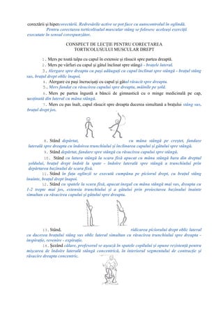 corectării şi hipercorectării. Redresările active se pot face cu autocontrolul în oglindă.
Pentru corectarea torticolisulul muscular stâng se folosesc aceleaşi exerciţii
executate în sensul corespunzător.
CONSPECT DE LECŢIE PENTRU CORECTAREA
TORTICOLUSULUI MUSCULAR DREPT
1. Mers pe toată talpa cu capul în extensie şi răsucit spre partea dreaptă.
2. Mers pe vârfuri cu capul şi gâtul înclinat spre stângă - braţele lateral.
3.Alergare spre dreapta cu paşi adăugaţi cu capul înclinat spre stângă - braţul stâng
sus, braţul drept oblic înapoi.
4. Alergare cu paşi încrucişaţi cu capul şi gâtul răsucit spre dreapta.
5.Mers fandat cu răsucirea capului spre dreapta, mâinile pe şold.
6. Mers pe partea îngustă a băncii de gimnastică cu o minge medicinală pe cap,
susţinută din lateral cu mâna stângă.
7. Mers cu pas înalt, capul răsucit spre dreapta ducerea simultană a braţului stâng sus,
braţul drept jos.
8. Stând depărtat, cu mâna stângă pe creştet, fandare
laterală spre dreapta cu îndoirea trunchiului şi înclinarea capului şi gâtului spre stângă.
9. Stând depărtat, fandare spre stângă cu răsucirea capului spre stângă.
10. Stând cu latura stângă la scara fixă apucat cu mâna stângă bara din dreptul
şoldului, braţul drept îndoit la spate - îndoire laterală spre stângă a trunchiului prin
depărtarea bazinului de scara fixă.
11. Stând în faţa oglinzii se execută cumpăna pe piciorul drept, cu braţul stâng
înainte, braţul drept înapoi.
12. Stând cu spatele la scara fixă, apucat inegal cu mâna stângă mai sus, dreapta cu
1-2 trepte mai jos, extensia trunchiului şi a gâtului prin proiectarea bazinului înainte
simultan cu răsucirea capului şi gâtului spre dreapta.
13. Stând, ridicarea piciorului drept oblic lateral
cu ducerea braţului stâng sus oblic lateral simultan cu răsucirea trunchiului spre dreapta -
inspiraţie, revenire - expiraţie.
14. Şezând călare, profesorul se aşează în spatele copilului şi opune rezistenţă pentru
mişcarea de îndoire laterală stângă concentrică, în interiorul segmentului de contracţie şi
răsucire dreapta concentric.
 