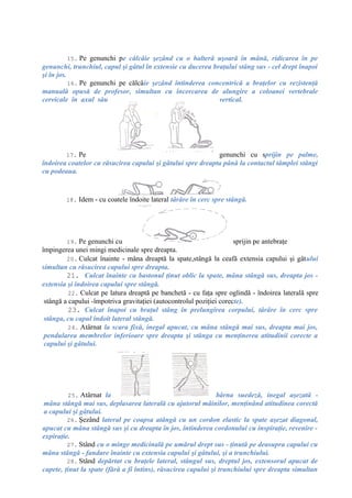 15. Pe genunchi pe călcâie şezând cu o halteră uşoară în mână, ridicarea în pe
genunchi, trunchiul, capul şi gâtul în extensie cu ducerea braţului stâng sus - cel drept înapoi
şi în jos.
16. Pe genunchi pe călcâie şezând întinderea concentrică a braţelor cu rezistenţă
manuală opusă de profesor, simultan cu încercarea de alungire a coloanei vertebrale
cervicale în axul său vertical.
17. Pe genunchi cu sprijin pe palme,
îndoirea coatelor cu răsucirea capului şi gâtului spre dreapta până la contactul tâmplei stângi
cu podeaua.
18. Idem - cu coatele îndoite lateral târâre în cerc spre stângă.
19. Pe genunchi cu sprijin pe antebraţe
împingerea unei mingi medicinale spre dreapta.
20. Culcat înainte - mâna dreaptă la spate,stângă la ceafă extensia capului şi gâtului
simultan cu răsucirea capului spre dreapta.
21. Culcat înainte cu bastonul ţinut oblic la spate, mâna stângă sus, dreapta jos -
extensia şi îndoirea capului spre stângă.
22. Culcat pe latura dreaptă pe banchetă - cu faţa spre oglindă - îndoirea laterală spre
stângă a capului -împotriva gravitaţiei (autocontrolul poziţiei corecte).
23. Culcat înapoi cu braţul stâng în prelungirea corpului, târâre în cerc spre
stânga, cu capul îndoit lateral stângă.
24. Atârnat la scara fixă, inegal apucat, cu mâna stângă mai sus, dreapta mai jos,
pendularea membrelor inferioare spre dreapta şi stânga cu menţinerea atitudinii corecte a
capului şi gâtului.
25. Atârnat la bârna suedeză, inegal aşezată -
mâna stângă mai sus, deplasarea laterală cu ajutorul mâinilor, menţinând atitudinea corectă
a capului şi gâtului.
26. Şezând lateral pe coapsa atângă cu un cordon elastic la spate aşezat diagonal,
apucat cu mâna stângă sus şi cu dreapta în jos, întinderea cordonului cu inspiraţie, revenire -
expiraţie.
27. Stând cu o minge medicinală pe umărul drept sus - ţinută pe deasupra capului cu
mâna stângă - fandare înainte cu extensia capului şi gâtului, şi a trunchiului.
28. Stând depărtat cu braţele lateral, stângul sus, dreptul jos, extensorul apucat de
capete, ţinut la spate (fără a fi întins), răsucirea capului şi trunchiului spre dreapta simultan
 
