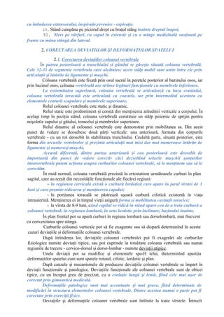 cu întinderea extensorului, inspiraţie,revenire - expiraţie.
29. Stând cumpăna pe piciorul drept cu braţul stâng înainte dreptul înapoi,
30. Mers pe vârfuri, cu capul în extensie şi cu o minge medicinală susţinută pe
frunte cu mâna stângă din lateral.
2. CORECTAREA DEVIAŢIILOR ŞI DEFORMAŢIILOR SPATELUI
2.1. Corectarea deviaţiilor coloanei vertebrale
În partea posterioară a trunchiului şi gâtului se găseşte situată coloana vertebrală.
Cele 32-33 de segmente vertebrala care alcătuiesc acest stâlp mobil sunt unite între ele prin
articulaţii şi întărite de ligamente şi muşchi.
Coloana vertebrală este fixată prin osul sacral în peretele posterior al bazinului osos, iar
prin bazinul osos, coloana vertebrală are strînse legături funcţionale cu membrele inferioare.
La extremitatea superioară, coloana vertebrală se articulează cu baza craniului,
coloana vertebrală toracală este articulată cu coastele, iar prin intermediul acestora cu
elementele centurii scapulare şi membrele superioare.
Rolul coloanei vertebrale este static şi dinamic.
Rolul static este predominent şi constă din menţinerea atitudinii verticale a corpului, În
acelaşi timp în poziţia stând, coloana vertebrală constituie un stâlp puternic de sprijin pentru
mişcările capului şi gâtului, toracelui şi membrelor superioare.
Rolul dinamic al coloanei vertebrale este demonstrat prin mobilitatea sa. Din acest
punct de vedere se deosebesc două părţi verticale: una anterioară, formata din corpurile
vertebrale - cu un rol deosebit în stabilitatea trunchiului. Cealaltă parte, situată posterior, este
forma din arcurile vertebrelor şi prezintă articulaţii mai mici dar mai numeroase întărite de
ligamente şi numeroşi muşchi,
Această diferenţă, dintre partea anterioară şi cea posterioară este deosebit de
importantă din punct de vedere corectiv căci dezvoltînd selectiv muşchii şanţurilor
intervertebrale putem acţiona asupra curburilor coloanei vertebrale, să le menţinem sau să le
corectăm.
În mod normal, coloana vertebrală prezintă în ortostatism următoarele curburi în plan
sagital, care au reeşit din necesităţile funcţionale ale fiecărei regiuni:
- în regiunea cervicală există o curbură lordotică care apare în jurul vîrstei de 3
luni şi care permite ridicarea şi menţinerea capului;
- în porţiunea toracală se păstrează uşoară curbură cifotică existentă în viaţa
intrauterină. Menţinerea ei in timpul vieţii asigură forma şi mobilitatea cavitaţii toracice;
- la vîrsta de 8-9 luni, când copilul se ridică în stând apare cea de a treia curbură a
coloanei vertebral; în regiunea lombară, în sens lordotic prin înclinare, bazinului înainte.
În plan frontal pot sa apară curburi în regiuna lombară sau dorsolombară, mai frecvent
cu convexitatea spre stânga.
Curburile coloanei verticale pot să fie exagerate sau să dispară determinînd în aceste
cazuri deviaţiile şi deformaţiile coloanei vertebrale.
După întinderea lor, deviaţiile coloanei vertebralei pot fi exagerări ale curburilor
fiziologice numite deviaţii tipice, sau pot cuprinde în totalitate coloana vertebrală sau numai
regiunile de trecere - cervico-dorsal şi dorso-lombar - numite deviaţii atipice.
Unele deviaţii pot sa modifice şi elementele spa-H telui, dteterminînd apariţia
deformaţiilor spatelui cum sunt spatele rotund, cifotic, lordotic şi plan.
După cauzele şi mecanismele de producere deviaţiile coloanei vertebrale se împart în
deviaţii funcţionale şi patologice. Deviaţiile funcţionale ale coloanei vertebrale sunt de obicei
tipice, cu un început greu de precizat, cu o evoluţie lungă şi lentă, fiind cele mai uşor de
corectat prin gimnastică medicală.
Deformaţiile patologice sunt mai accentuate şi mai grave, fiind determinate de
modificări în structura elementelor coloanei vertebrale. Dintre acestea numai o parte pot fi
corectate prin exerciţii fizice.
Deviaţiile şi deformaţiile coloanei vertebrale sunt întîlnite la toate vîrstele. Întrucît
 