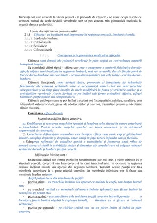 frecvenţa lor este crescută la vârsta şcolară - în perioada de creştere - ne vom ocupa în cele ce
urmează numai de acele deviaţii vertebrale care se pot corecta prin gimnastică medicală la
această vîrsta a şcolarităţii.
Aceste deviaţii le vom prezenta astfel:
2.1.1 Cifozele - cu localizări mai importante în regiunea toracală, lombară şi totală.
2.1.2 Lordozele lombare.
2.1.3 Cifolordozele
2.1.4 Scoliozele
2.1.5 Cifoscoliozele
2.1.1. Corecţarea prin gimnastica medicală a cifozelor
Cifozele sunt deviaţii ale coloanei vertebrale în plan sagital cu convexitatea curburii
îndreptată înapoi.
Se consideră cifoză tipică - cifoza care este o exagerare a curburii fiziologice dorsale;
cifozele atipice sunt localizate în regiunea lombară, mai rar cervicală, dar şi cifozele zonei de
trecere dorso-lombare sau cele totale - cervico-dorso-lombare sau cele totale - cervico-dorso -
lombare.
Cifozele funcţionale sunt deviaţii tipice, provocate şi întreţinute de tulburările
funcţionale ale coloanei vertebrale care se accentuează atunci cînd nu sunt corectate
corespunzător şi la timp, fiind însoţite de unele modificări în forma şi structura oaselor şi a
articulaţiilor vertebrale. Aceste deviaţii se pot întîlni sub forma a-titudinii cifotice, cifozei
habituale, profesionale sau compensatorii.
Cifozele patologice care se pot întîlni la şcolari pot fi congenitale, rahitice, paralitice, prin
tuberculoză osteoarticulară, grave ale adolescenţilor şi tinerilor, traumatice precum şi alte forme
clinice mai rare.
Corecţarea cifozei dorsale
Scopul exerciţillor fizice corective:
a). Tonificarea şi scurtarea muşchilor spatelui şi lungirea celor situate în partea anterioară
a trunchiului. Pentru aceasta muşchii spatelui vor lucra concentric şi în interiorul
segmentului de contracţie;
b). Corectarea deficienţelor secundare care însoţesc cifoza cum sunt: cap şi gât înclinat
înainte, omoplaţi depărtaţi şi desprinşi, umeri aduşi în faţă, torace înfundat sau în flexiune.
c) Stângerea reflexului de atitudine greşită a trunchiului şi formarea unui reflex de
postură corect şi stabil în activităţile statice şi dinamice ale corpului care să asigure coloanei
vertebrale dorsale şi lombare poziţia corectă.
Mijloacele folosite sunt :
Exerciţiile statice sub forma poziţiilor fundamentale dar mai ales a celor derivate cu o
structură corectă, corectivă sau hipercorectivă în care trunchiul este în extensie în regiunea
dorsală, înclinat înainte sau aplecat din regiunea lombară. Totodată aceste poziţii vor fixa
membrele superioare la şi peste nivelul umerilor, iar membrele inferioare vor fi fixate sau
menţinute în plan anterior.
Astfel putem lucra din următoarele poziţii:
- poziţia stând - cu trunchiul înclinat sau aplecat cu mâinile la ceafă, sau braţele lateral
sus;
- cu trunchiul vertical cu membrele inferioare îndoite (ghemuit) sau fixate înainte la
scara fixă, pe scaun etc.;
- poziţia şezând - este una dintre cele mai bune poziţii corective întrucît permite o
localizare foarte bună a mişcării în regiunea dorsală, simultan cu o fixare a coloanei
vertebrale;
- poziţia pe genunchi - pe călcâie şezând sau cu un picior întins şi îndoit în plan
anterior;
 