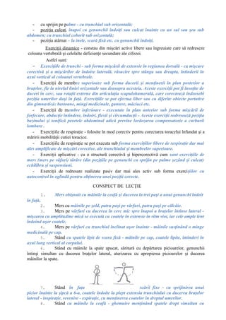 - cu sprijin pe palme - cu trunchiul sub orizontală;
- poziţia culcat, înapoi cu genunchii îndoiţi sau culcat înainte cu un sul sau şea sub
abdomen; cu trunchiul coborît sub orizontală;
- poziţia atârnat – la inele, scară fixă etc. cu genunchii îndoiţi,
Exerciţii dinamice - constau din mişcări active libere sau îngreuiate care să redreseze
coloana vertebrală şi celelalte deficienţe secundare ale cifozei.
Astfel sunt:
- Exerciţiile de trunchi - sub forma mişcării de extensie în regiunea dorsală - ca mişcare
corectivă şi a mişcărilor de îndoire laterală, răsucire spre stânga sau dreapta, întinderii în
axul vertical al coloanei vertebrale.
- Exerciţii de membre superioare sub forma ducerii şi menţinerii în plan posterior a
braţelor, fie la nivelul liniei orizontale sau deasupra acesteia. Aceste exerciţii pot fi însoţite de
duceri în cerc, sau rotaţii externe din articulaţia scapulohumerală, care corectează îndeosebi
poziţia umerilor duşi în faţă. Exerciţiile se pot efectua liber sau cu diferite obiecte portative
din gimnastică: bastoane, mingi medicinale, gantere, măciuci etc.
- Exerciţii de membre inferioare - executate în plan anterior sub forma mişcării de
forfecare, abducţie întindere, îndoiri, flexii şi circumducţii - Aceste exerciţii redresează poziţia
bazinului şi tonifică peretele abdominal adică previne lordozarea compensatorie a curburii
lombare .
- Exerciţiile de respiraţie - folosite în mod corectiv pentru corectarea toracelui înfundat şi a
măririi mobilităţii cutiei toracice.
- Exerciţiile de respiraţie se pot executa sub forma exerciţiilor libere de respiraţie dar mai
ales amplificate de mişcări corective, ale trunchiului şi membrelor superioare.
- Exerciţii aplicative - cu o structură corectivă şi hipercorectivă cum sunt exerciţiile de
mers (mers pe vâfuri) târâre (din poziţiile pe genunchi cu sprijin pe palme şezând şi culcat)
echilibru şi suspensiuni.
- Exerciţii de redresare realizate pasiv dar mai ales activ sub forma exerciţiilor cu
autocontrol în oglindă pentru obţinerea unei poziţii corecte.
CONSPECT DE LECŢIE
1. Mers obişnuit cu mâinile la ceafă şi ducerea la trei paşi a unui genunchi îndoit
în faţă,
2. Mers cu mâinile pe şold, patru paşi pe vârfuri, patru paşi pe călcâie.
3. Mers pe vârfuri cu ducerea în cerc mic spre înapoi a braţelor întinse lateral -
mişcarea cu amplitudine mică se execută cu coatele în extensie în ritm vioi, iar cele ample lent
îndoind uşor coatele.
4. Mers pe vârfuri cu trunchiul înclinat uşor înainte - mâinile susţinând o minge
medicinală pe cap.
5. Stând cu spatele lipit de scara fixă - mâinile pe cap, coatele lipite, întinderi în
axul lung vertical al corpului.
6. Stând cu mâinile la spate apucat, săritură cu depărtarea picioarelor, genunchii
întinşi simultan cu ducerea braţelor lateral, aterizarea cu apropierea picioarelor şi ducerea
mâinilor la spate.
7. Stând în faţa scării fixe - cu sprijinirea unui
picior înainte la şipcă a 6-a, coatele îndoite la piept extensia trunchiului cu ducerea braţelor
lateral - inspiraţie, revenire - expiraţie, cu menţinerea coatelor în dreptul umerilor.
8. Stând cu mâinile la ceafă - ghemuire menţinând spatele drept simultan cu
 
