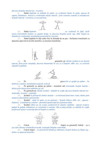 ducerea braţelor lateral sus - revenire.
9. Stând depărtat cu mâinile la umăr, cu cordonul elastic la spate, apucat de
capete, întinderea bruscă a cordonului elastic lateral - prin extensia coatelor şi menţinerea
braţelor lateral - revenirea se execută lent.
10. Stând depărtat cu cordonul în faţă, încli-
narea trunchiului înainte cu spatele drept, cu ducerea braţelor peste cap, oblic înapoi cu
întinderea cordonului, menţinând genunchii în extensie.
11. Stând depărtat în faţa scării fixe la distanţă de un pas - înclinarea trunchiului cu
apucarea şipcii de la nivelul umerilor, cu arcuirea trunchiului.
12. Pe genunchi, pe călcâie şezând cu un baston
apucat, fixat peste omoplaţi, ducerea bastonului în sus şi a braţelor oblic sus, cu extensia
capului şi gâtului.
13. Pe genunchi cu sprijin pe palme – în-
tinderea coatelor, menţinând coapsele vertical.
14. Pe genunchi cu sprijin pe palme - trunchiul sub orizontală, braţele înainte -
târâre prin alunecarea mâinilor pe sol.
15. Pe genunchi pe călcâie şezând – mâinile la ceafă, ducerea braţelor lateral sus -
inspiraţie, revenire - expiraţie.
16. Şezând cu picioarele întinse înainte – cu bastonul ţinut între coate, târâre prin
mutarea alternativă a picioarelor.
17. Şezând – spate în spate cu un partener - braţele întinse oblic sus - apucat -
îndoirea - şi întinderea coatelor - păstrând spatele lipit de al partenerului.
18. Şezând călare pe un scaun, profesorul în spatele copilului - apucat reciproc
palmă în palmă, întinderea cu rezistenţă a coatelor. Din aceiaşi poziţie cu mâinile la ceafă,
profesorul opune rezistenţă ducerii înapoi a coatelor.
19. Culcat înapoi cu genunchii îndoiţi – cu o
şea sub coloana vertebrală toracală, respiraţie liniştita controlată.
20. Culcat înapoi – cu genunchii îndoiţi pe abdomen, braţele întinse pe lîngă cap -
târâre cu ajutorul umerilor.
 