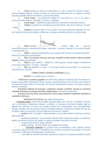 21. Culcat înainte pe banca de gimnastică cu câte o ganteră în fiecare mână -
ducerea braţelor laţeral. Acelaşi exerciţiu cu o pernă sub abdomen sau cu coapsele verticale
aşezate pe părţile laterale ale băncii şi genunchii îndoiţi.
22. Culcat înapoi – cu picioarele sprijinit la scara fixă pe a 3-a, a 4-a şipcă -
ducerea braţelor lateral - inspiraţie - revenire - expiraţie.
23. Culcat înapoi – mâinile la ceafă, forfecări a membrelor inferioare întinse.
24. Atârnat cu spatele la scara fixă, genunchii îndoiţi - ducerea lor lateral - dreapta
- stânga.
25. Atârnat pe un plan oblic la 2o-3o grade - ducerea membrelor inferioare în cerc
prin simetrie (unul spre dreapta, celălalt spre stânga) sau ambele picioare în acelaşi timp.
26. Stând depărtat – braţele oblic sus - ducerea
trunchiului înainte cu genunchii la piept - inspiraţie - revenire, expiraţie. La revenire braţele
se menţin oblic sus.
27. Stând cu mingea medicinală pe cap susţinută din lateral cu amîndouă mâinile -
îndoirea şi întinderea genunchilor.
28. Mers cu un baston trecut pe sub coate, trunchiul înclinat înainte, îndoirea laterală
dreapta, stânga a trunchiului.
29. Stând în faţa oglinzii – mâinile pe şold tragerea coatelor înapoi şi bombarea
toracelui cu inspiraţie - revenire - expiraţie.
30. Mers ou mâinile la ceafă – la trei paşi îndoirea genunchilor şi menţinerea
trunchiului pe verticală.
CORECTAREA CIFOZEI LOMBARE (joase)
SCOPUL exerciţiilor fizice corective:
- Tonificarea şi scurtarea grupelor musculare din regiunea lombosacrală concomitent cu
lungirea muşchilor abdominali. Pentru aceasta, muşchii lombosacrali vor lucra concentric şi
în interiorul segmentului de contracţie, iar muşchii abdominali excentric şi în afara segmen-
tului de contracţie.
- Prevenirea tendinţei de inversare a curburilor coloanei vertebrale, precum şi corectarea
celorlalte deficienţe ale poziţiei bazinului, abdomenului şi membrelor inferioare.
- Formarea unui nou reflex neuromuscular corect asupra atitudinii trunchiului, bazinului şi
membrelor inferioare,
MIJLOACELE folosite sunt astfel sistematizate:
- Exerciţiile statice sub forma poziţiilor fundamentale, dar mai ales a poziţiilor derivate
care să favorizeze lordozarea coloanei vertebrale şi înclinarea bazinului înainte, faţă de
planul său orizontal. În acest sens poziţia şezând este contraindicat, căci orizontalizîând
bazinul, menţine ştearsă curbura coloanei vertebrale lombare. Se folosesc poziţiile derivate ale
poziţiilor stând, pe genunchi, culcat şi atârnat cum sunt de exemplu:
- poziţia stând - pe vârfuri - fandat înainte cu unul din membrele inferioare fixat în
plan posterior;
- poziţia pe genunchi - cu un membru inferior întins lateral sau înapoi, cu sprijin pe
palme, trunchiul orizontal sau înapoi, cu sprijin pe palme, trunchiul orizontal ;
- poziţia culcat înainte. înapoi, lateral;
- poziţia atârnat - la inele, bârnă sau cu faţa la scara fixă.
- Exerciţiile dinamice în general sunt asemănătoare celor folosite pentru
corectarea cifozei torocale, dar cu modificări ale sensului şi localizării mişcărilor de trunchi
şi membre. Astfel cele mai importante exerciţii sunt:
- Exerciţiile de trunchi sub forma mişcării de extensie în regiunea lombară, simple
 