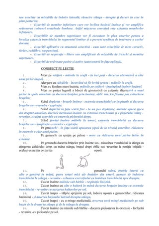 sau asociate cu mişcările de îndoire laterală, răsucire stânga - dreapta şi ducere în cerc în
plan posterior.
- Exerciţii de membre inferioare care vor înclina bazinul înainte şi vor amplifica
redresarea coloanei vertebrale lombare. Astfel mişcarea corectivă este extensia membrelor
inferioare.
- Exerciţiile de membre superioare vor fi executate în plan anterior pentru a
localiza extensia trunchiului în segmentul lombar şi a preveni tendinţa de inversare a curbei
dorsale.
- Exerciţii aplicative cu structură corectivă - cum sunt exerciţiile de mers corectiv,
târâre, echilibru, suspensiuni.
- Exerciţii de respiraţie - libere sau amplificate de mişcările de trunchi şi membre
superioare.
- Exerciţii de redresare pasive şi active (autocontrol în faţa oglinzii).
CONSPECT PE LECŢIE
1. Mers pe vârfuri - mâinile la ceafă - la trei paşi - ducerea alternativă a câte
unui picior înapoi.
2. Alergare cu călcâiele - încercînd să fie lovită şezuta - mâinile la ceafă.
3. Mers cu fandare mare înainte, mâinile pe şolduri - împingând înainte bazinul.
4. Mers pe partea îngustă a băncii de gimnastică cu extensia alternativă a unui
picior în spate simultan cu ducerea braţelor prin înainte, oblic sus. La fiecare pas coborârea
braţelor.
5. Stând depărtat - braţele întinse - extensia trunchiului cu inspiraţie şi ducerea
braţelor sus -revenire - expiraţie.
6. Stând depărtat în faţa scării fixe - la un pas depărtare, mâinile apucă şipca
din dreptul umerilor, ducerea bazinului înainte cu extensia trunchiului şi a piciorului stâng -
revenire. Acelaşi exerciţiu cu extensia piciorului drept,
7. Stând fandat înainte mâinile la umeri, extensia trunchiului cu ducerea
braţelor sus - inspiraţie - revenire - expiraţie.
8. Pe genunchi - în faţa scării apucarea şipcii de la nivelul umerilor, ridicarea
în extensie a câte unui picior.
9. Pe genunchi cu sprijin pe palme - mers cu ridicarea unui picior întins în
extensie.
10. Pe genunchi ducerea braţelor prin înainte sus - răsucirea trunchiului la stânga cu
atingerea călcâiului drept cu mâna stânga, braţul drept oblic sus -revenire la poziţia iniţială -
acelaşi exerciţiu pe partea opusă.
11. Pe genunchi stând, braţele lateral cu
câte o ganteră în mână, patru rotari mici ale braţelor din umeri, urmate de îndoirea
trunchiului la stânga - revenire - reluarea exerciţiului cu îndoirea trunchiului spre dreapta.
12. Culcat înainte mâinile sub bărbie - respiraţie liniştită.
13. Culcat înainte cu câte o halteră în mână ducerea braţelor înainte cu extensia
trunchiului - revenire cu aşezarea halterelor pe sol.
14. Culcat înapoi - tălpile sprijinite pe sol, îndoire uşoară a genunchilor, ridicarea
bazinului - şi ducerea bazinului lateral dreapta-stânga,
15. Culcat înapoi - cu o minge medicinală, trecerea unei mingi medicinale pe sub
bazin de la dreapt la stânga şi de la stânga la dreapta.
16. Culcat înainte cu mâinile sub bărbie - ducerea picioarelor în extensie - forfecări
- revenire -cu picioarele pe sol.
 