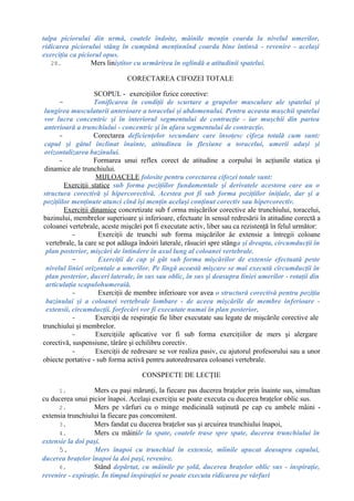 talpa piciorului din urmă, coatele îndoite, mâinile menţin coarda la nivelul umerilor,
ridicarea piciorului stâng în cumpănă menţinnînd coarda bine întinsă - revenire - acelaşi
exerciţiu ca piciorul opus.
28. Mers liniştitor cu urmărirea în oglindă a atitudinii spatelui.
CORECTAREA CIFOZEI TOTALE
SCOPUL - exerciţiilor fizice corective:
- Tonificarea în condiţii de scurtare a grupelor musculare ale spatelui şi
lungirea musculaturii anterioare a toracelui şi abdomenului. Pentru aceasta muşchii spatelui
vor lucra concentric şi în interiorul segmentului de contracţie - iar muşchii din partea
anterioară a trunchiului - concentric şi în afara segmentului de contracţie.
- Corectarea deficienţelor secundare care însoţesc cifoza totală cum sunt:
capul şi gâtul înclinat înainte, atitudinea în flexiune a toracelui, umerii aduşi şi
orizontalizarea bazinului.
- Formarea unui reflex corect de atitudine a corpului în acţiunile statica şi
dinamice ale trunchiului.
MIJLOACELE folosite pentru corectarea cifozei totale sunt:
Exerciţii statice sub forma poziţiilor fundamentale şi derivatele acestora care au o
structura corectivă şi hipercorectivă. Acestea pot fi sub forma poziţiilor iniţiale, dar şi a
poziţiilor menţinute atunci cînd îşi menţin acelaşi conţinut corectiv sau hipercorectiv.
Exerciţii dinamice concretizate sub f orma mişcărilor corective ale trunchiului, toracelui,
bazinului, membrelor superioare şi inferioare, efectuate în sensul redresării în atitudine corectă a
coloanei vertebrale, aceste mişcări pot fi executate activ, liber sau ca rezistenţă în felul următor:
- Exerciţii de trunchi sub forma mişcărilor âe extensie a întregii coloane
vertebrale, la care se pot adăuga îndoiri laterale, răsuciri spre stânga şi dreapta, circumducţii în
plan posterior, mişcări de întindere în axul lung al coloanei vertebrale.
- Exerciţii de cap şi gât sub forma mişcărilor de extensie efectuată peste
nivelul liniei orizontale a umerilor. Pe lîngă această mişcare se mai execută circumducţii în
plan posterior, duceri laterale, în sus sau oblic, în sus şi deasupra liniei umerilor - rotaţii din
articulaţia scapulohumeraiă.
- Exerciţii de membre inferioare vor avea o structură corectivă pentru poziţia
bazinului şi a coloanei vertebrale lombare - de aceea mişcările de membre inferioare -
extensii, circumducţii. forfecări vor fi executate numai în plan posterior,
- Exerciţii de respiraţie fie liber executate sau legate de mişcările corective ale
trunchiului şi membrelor.
- Exerciţiile aplicative vor fi sub forma exerciţiilor de mers şi alergare
corectivă, suspensiune, târâre şi echilibru corectiv.
- Exerciţii de redresare se vor realiza pasiv, cu ajutorul profesorului sau a unor
obiecte portative - sub forma activă pentru autoredresarea coloanei vertebrale.
CONSPECTE DE LECŢIE
1. Mers cu paşi mărunţi, la fiecare pas ducerea braţelor prin înainte sus, simultan
cu ducerea unui picior înapoi. Acelaşi exerciţiu se poate executa cu ducerea braţelor oblic sus.
2. Mers pe vârfuri cu o minge medicinală suţinută pe cap cu ambele mâini -
extensia trunchiului la fiecare pas concomitent.
3. Mers fandat cu ducerea braţelor sus şi arcuirea trunchiului înapoi,
4. Mers cu mâinile la spate, coatele trase spre spate, ducerea trunchiului în
extensie la doi paşi.
5. Mers înapoi cu trunchiul în extensie, mîinile apucat deasupra capului,
ducerea braţelor înapoi la doi paşi, revenire.
6. Stând depărtat, cu mâinile pe şold, ducerea braţelor oblic sus - inspiraţie,
revenire - expiraţie. În timpul inspiraţiei se poate executa ridicarea pe vârfuri
 