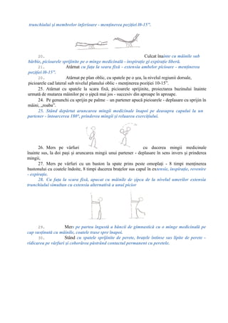 trunchiului şi membrelor inferioare - menţinerea poziţiei l0-15”.
20. Culcat înainte cu mâinile sub
bărbie, picioarele sprijinite pe o minge medicinală - inspiraţie gi expiraţie liberă.
21. Atârnat cu faţa la seara fixă - extensia ambelor picioare - menţinerea
poziţiei l0-15”.
20. Atârnat pe plan oblic, cu spatele pe o şea, la nivelul regiunii dorsale,
picioarele cad lateral sub nivelul planului oblic - menţinerea poziţiei 10-15”.
25. Atârnat cu spatele la scara fixă, picioarele sprijinite, proiectarea bazinului înainte
urmată de mutarea mâinilor pe o şipcă mai jos - succesiv din aproape în aproape.
24. Pe genunchi cu sprijin pe palme – un partener apucă pieioarele - deplasare cu sprijin în
mâini, „roaba”.
25. Stând depărtat aruncarea mingii medicinale înapoi pe deasupra capului la un
partener - întoarcerea 180°, prinderea mingii şi reluarea exerciţiului.
26. Mers pe vârfuri cu ducerea mingii medicinale
înainte sus, la doi paşi şi aruncarea mingii unui partener - deplasare în sens invers şi prinderea
mingii,
27. Mers pe vârfuri cu un baston la spate prins peste omoplaţi - 8 timpi menţinerea
bastonului cu coatele îndoite, 8 timpi ducerea braţelor sus capul în extensie, inspiraţie, revenire
- expiraţie.
28. Cu faţa la scara fixă, apucat cu mâinile de şipca de la nivelul umerilor extensia
trunchiului simultan cu extensia alternativă a unui picior
29. Mers pe partea îngustă a băncii de gimnastică cu o minge medicinală pe
cap susţinută cu mâinile, coatele trase spre înapoi.
30. Stând cu spatele sprijinite de perete, braţele întinse sus lipite de perete -
ridicarea pe vârfuri şi coborârea păstrând contactul permanent cu peretele.
 