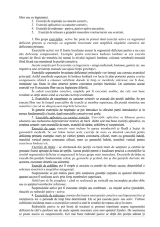 liber sau cu îngreuierei.
2. Exerciţii de respiraţie cu caracter corectiv,
3. Exerciţii aplicative cu caracter corectiv;
4. Exerciţii de redresare - pasive, pasivo-active sau active;
5. Exerciţii de relaxare a grupelor musculare contracturate sau scurtate.
1. Din grupa exercitiilor active fac parte în primul rând exerciţii active cu segmentul
deficient precum şi exerciţii cu segmente învecinate care amplifică mişcările corective ale
deficienţei primare.
Exerciţiile active vor fi foarte localizate numai la segmentul deficient pentru a nu crea
alte deficienţe compensatorii. Exemplu: pentru corectarea lordozei lombare se vor executa
mişcări de flexii ale trunchiu lui numai la nivelul regiunii lombare, coloana vertebrală toracală
fiind fixată sau menţinută în poziţii corective.
Aceste mişcări pot fi executate cu îngreuiere - mingi medicinale, bastoane, gantere etc. sau
împotriva unei rezistenţe manuale sau opuse forţei gmvitaţiei.
Exerciţiile segmentelor învecinate deficienţei principale vor întregi sau corecta exerciţiul
principal. Astfel membrele supericare în lordoza lombară vor lucra în plan posterior pentru a evita
compensarea cifotică a coloanei vertebrale dorsale în timp ce membrele infericare vor fi duse,
menţinute sau fixate în plan anterior pentru corectarea poziţiei bazinului. De asemenea aceste
exerciţii vor fi executate liber sau cu îngreuiere diferită.
În cadrul exerciţiilor corective, mişeările pot fi executate analitic, dar cele mai bune
rezultate se obţin atunci când se execută exerciţii combînate.
2, Exerciţiile de reaspiraţie cu caracter corectiv se execută din poziţii stabilite. Se pot
execata liber sau în timpul exerciţiilor de trunchi şi membre supericare, din poziţii simetrice sau
asimetrice care să nu stânjenească mişcările toracelui.
În general exerciţiile de respiraţie se pot introduce la sfârşitul părţii introductive şi în
partea fundamentală a lecţiei, după exerciţiile corective mai grele.
3. Exerciţiile aplicative cu caracţer corecţiv. Exerciţiile aplicative se folosese pentru
educarea sau reeducarea deprinderilor motrice de bază dintre cele mai bune exerciţii aplicative, cu
conţinut corectiv sunt exerciţiile de mers, exerciţii de târâre, echilibru şi suspensiuni.
Exerciţii de mers corectiv sunt incluse în partea introductivă şi fînală a lecţiei de
gimnastică medicală. Se vor folosi numai acele exerciţii de mers ca structură corectivă pentru
deficienţa primară; exemplu: mers pe vârfuri pentru corectarea cifozei, mers cu genunchii îndoiţi,
trunchiul vertical pentru corectarea cifozei, mers cu genunchii îndoiţi, trunchiul vertical pentru
corectarea lordozei etc.
Exerciţii de tâţâre - se efectuează din poziţii cu bază mare de susţinere şi centrul de
greutate foarte aproape de baza de sprijîn. Aceste poziţii permit o localizare precisă a exerciţiilor la
nivelul segmentului deficitar şi angrenează în lucru grupe mari musculare. Exerciţiile de târâre se
execută din poziţiile fundamentale culcat, pe genunchi şi şezând, dar şi din poziţiile derivate ale
acestora, executate simetric sau asimetric.
Exercijii de echilibru pot fi simple şi asociate cu purtări de obiecte uşcare, determînînd o
solicitare simetrică a muşchilor antagonişti.
Suspensiunile se pot realiza pasiv prin susţinerea greutăţii corpului cu ajutorul diferitelor
aparate sau pot fi realizate activ prin forţa membrelor supericare.
Astfel pot să fie complete - când se realizează pe verticală sau incomplete pe plan oblic
sau cu sprijînul membrelor inferioare.
Suspensiunile active pot fi executate simplu sau combinate - cu mişcări active (pendulări,
răsuciri) cu redresări pasive - active.
4. Exerciţiile de redresare constau din luarea unoi poziţii corective sau hipercorective şi
menţinerea lor o perioadă de timp bine determinată. Ele se pot executa pasiv sau activ. Trebuie
subliniată incidenţa mare a exerciţiilor corective atât în condiţii de repaus cât şi în mers.
Redresările pasive se pot însoţi de tracţiuni şi presiuni imprimate asupra segmentului
deficient de căti^e profesor sau de unele aparate mecanice cum sunt aparatul Zander. De asemenea
se poate asocia cu suspensiunile. Gel mai bune redresări pasive se obţîn din poziţia atârnat §i
 