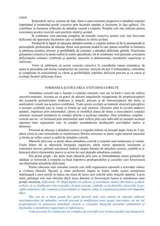 culcat.
Redresările active constau de fapt, dintr-o auto-corectare progresivă a atitudinii corpului
imprimând şi menţinând poziţii corective prin încercări repetate şi insisteme în faţa oglinzii. Ele
contribuie la formarea reflexului de atitudine corectă a corpului. Poziţiile cele mai indicate pentru
executarea acestor exerciţii sunt poziţiile stând şi şezând.
În continuare vom prezenta complexe de exerciţii corective pentru cele mai frecvente
deficienţe ale aparatului locomotor care se întâlnesc la vârsta şcolară.
Pornînd de la faptul că educarea atitudinii normle a corpului trebuie să fie în permanenţă în
preocupările profesorului de educaţie fizică vom prezenta modul în care putem contribui la formarea
şi păstrarea acesteia, precum şi posibilităţile de corectare a atitudinii deficiente globale. Practicarea
gimnasticii corective se poate realiza în centre specializate; tot în continuare vom prezenta corectarea
deficienţelor coloanei vertebrale şi spatelui, toracelui şi abdomenului, membrelor supericare şi
infericare.
Vrem să subliniem că aceste exerciţii corective le considerăm numai orientative, de
aceea le prezentăm sub forma complexelor de exerciţii, întrucât ele pot fi îmbunatăţite, schimbate
şi completate în concordanţă cu vârsta şi posibilităţile copilului deficient precum şi cu cauza şi
evoluţia fiecărei deficienţe fizice.
FORMAREA ŞI EDUCAREA ATITUDINII CORECTE
Atitudinea corectă este o funcţie a corpului omenesc care are la bază o serie de reflexe
senzorio-motoare. Acestea au ca punct de plecare impulsurile recepţionate de proprioreceptorii
din ţesuturile periarticulare, tendoane şi muşchi, precum şi de interoreceptorii din piele, şi
analizatorii vizuali sau acustico-vestibulari. Toate aceste excitaţii se transmit structurii perceptive
a scoarţei cerebrale care le reţine şi trimite pe cale motorie, efectoare pînă la nivelul măduvei
spinării, impulsuri prin intermediul, cărora se modifică starea de tonus a musculaturii corpului
omenesc neoesară menţinerii în condiţii diferite a aceleiaşi atitudini. Deci atitudinea corpului -
corectă sau nu - se formează prin intermediul unor reflexe prin care individul îşi menţine aceleaşi
raporturi între segmentele sale, în condiţii asemănătoare desfăşurării activităţilor statice şi
dinamice.
Procesul de educare a atitudinii corecte a corpului trebuie să înceapă după vîrsta de 5 ani,
adică vîrsta la care terminîndu-se mielinizarea fibrelor nervoase se poate regla tonusul muscular
şi forma un reflex corect şi stabil de atitudine corectă.
Măsurile prin care se poate educa atitudinea corectă a corpului sunt numeroase şi variate.
Unele dintre ele se adresează întregului organism, altele numai aparatului locomotor şi
sistemului nervos; primele acţionează indirect asupra funcţiei de atitudine corecte, cealaltă se a-
âreeează direct elementelor pasive şi active de care depinde atitudinea corpului.
Din prima grupă - fac parte toate măsurile prin care se îmbunătăţeşte starea generală de
sănătate şi rezistenţă a corpului ca bază împotriva predispoziţiilor şi cauzelor care favorizează
sau determână atitudinile deficiente
Pentru educarea unei atitudini corecte este utilă organizarea raţională a activităţii zilnice
şi evitarea oboselii. Pgrinţii şi chiar profesorii impun în foarte multe cazuri menţinerea
îndelungată a unor poziţii la banca sau masa de lucru care solicită static muşchii spatelui. Lucru
static prelungit este mai obositor decît lucru dinamic şi favorizează luarea şi menţinerea unor
poziţii incorecte, deficiente. Pe lîngă faptul că şederea şi activitatea statica din banca şcolară
trebuie să se desfăşoare într-o poziţie cît mai corectă, evitîndu-se înclinările, răsucirile şi po-
ziţiile asimetrice ale corpului şi trunchiului se impune chiar şi organizarea petrecerii timpului
liber.
Din cea de a doua grupă fac parte factorii prin care putem să educăm reflexul
neuromuscular de atitudine corectă precum şi tonificarea unor grupe musculare ou un rol
preponderent în păstrarea atitudinii corecte a corpului (muşchii peretelui abdominal şi
bazinului, a membrelor superioare şi inferioare).
Vom prezenta în continuare un complex de exerciţii care incluse parţial sau integral în
 