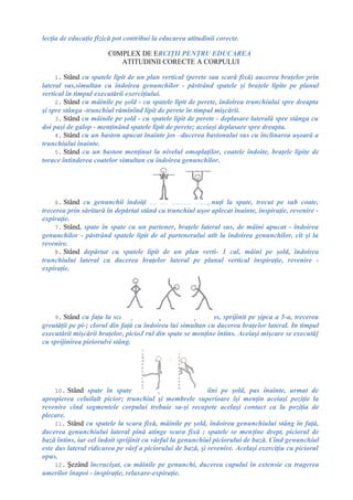 lecţia de educaţie fizică pot contribui la educarea atitudinii corecte.
C0MPLEX DE ERCIŢII PENŢRU EDUCAREA
ATITUDINII CORECTE A CORPULUI
1. Stând cu spatele lipit de un plan vertical (perete sau scară fixă) aucerea braţelor prin
lateral sus,simultan cu îndoirea genunchilor - păstrând spatele şi braţele lipite pe planul
vertical în timpul executării exerciţiului.
2. Stând cu mâinile pe şold - cu spatele lipit de perete, îndoirea trunchiului spre dreapta
şi spre stânga -trunchiul rămînînd lipit de perete în timpul mişcării.
3. Stând cu mâinile pe şold - cu spatele lipit de perete - deplasare laterală spre stânga cu
doi paşi de galop - menţinând spatele lipit de perete; aceiaşi deplasare spre dreapta.
4. Stând cu un baston apucat înainte jos –ducerea bastonului sus cu înclinarea uşoară a
trunchiului înainte.
5. Stând cu un baston menţinut la nivelul omoplaţilor, coatele îndoite, braţele lipite de
torace întinderea coatelor simultan cu îndoirea genunchilor.
6. Stând cu genunchii îndoiţi cu un baston menţinuţi la spate, trecut pe sub coate,
trecerea prin săritură în depărtat stând cu trunchiul uşor aplecat înainte, inspiraţie, revenire -
expiraţie.
7. Stând, spate în spate cu un partener, braţele lateral sus, de mâini apucat - îndoirea
genunchilor - păstrând spatele lipit de al partenerului atît la îndoirea genunchilor, cît şi la
revenire.
8. Stând depărtat cu spatele lipit de un plan verti- 1 cal, mâini pe şold, îndoirea
trunchiului lateral cu ducerea braţelor lateral pe planul vertical inspiraţie, revenire -
expiraţie.
9. Stând cu faţa la scara fixă - cu piciorul drept întins, sprijinit pe şipca a 5-a, trecerea
greutăţii pe pi-; clorul din faţă cu îndoirea lui simultan cu ducerea braţelor lateral. In timpul
executării mişcării braţelor, picioJ rul din spate se menţine întins. Aceiaşi mişcare se execută]
cu sprijinirea pieiorulvi stâng.
10. Stând spate în spate cu ttn pactemenr, - miini pe şold, pas înainte, urmat de
apropierea celuilalt picior; trunchiul şi membrele superioare îşi menţin aceiaşi poziţie la
revenire cînd segmentele corpului trebuie sa-şi recapete acelaşi contact ca la poziţia de
plecare.
11. Stând cu spatele la scara fixă, mâinile pe şold, îndoirea genunchiului stâng în faţă,
ducerea genunchiului lateral pînă atinge scara fixă ; spatele se menţine drept, piciorul de
bază întins, iar cel îndoit sprijinit cu vârful la genunchiul piciorului de bază. Cînd genunchiul
este dus lateral ridicarea pe vârf a piciorului de bază, şi revenire. Acelaşi exerciţiu cu piciorul
opus.
12. Şezând încrucişat, cu mâinile pe genunchi, ducerea capului în extensie cu tragerea
umerilor înapoi - inspiraţie, relaxare-expiraţie.
 