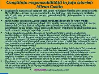 Conştiinţa responsabilităţii în faţa istoriei:
Miron Costin










Istoriografia românească începută prin opera lui Grigore Ureche a fost continuată de
Miron Costin, cărturar cu o vastă cultură şi fin diplomat. Prin anvergura lucrărilor
sale, Costin este personalitatea cea mai proeminentă din ţările române, în tot veacul
al XVII-lea.
Miron Costin prezintă în Letopiseţul Ţării Moldovei de la Aron Vodă
încoace evenimente petrecute după 1595, anul în care se oprise cronica lui Ureche.
Intenţia lui Costin a fost să înfăţişeze istoria Moldovei de la începuturi, din
descălecatul cu cel dintâi, carele au fostu de Traian-împăratul şi până în zilele sale,
după cum mărturiseşte în prefaţa cronicii:
Fost-au gândul mieu, iubite cititoriule, să fac letopiseţul Ţării noastre Moldovei din
descălecatul ei cel dintîi, carele au fostu de Traian-împăratul şi urdzisăm şi începătura
letopiseţului. Ce sosiră asupra noastră cumplite aceste vremi de acmu, de nu stăm de scrisori,
ce de griji şi suspinuri. Şi la acestufel de scrisoare gându slobod şi fără valuri trebueşte. Iar noi
prăvim cumplite vremi şi cumpănă mare pământului nostru şi noaă. Deci priimeşte, în ceasta
dată, atâta din truda noastră, cât să nu să uite lucrurile şi cursul ţării, de unde au părăsit a
scrie răposatul Ureche vornicul.
Afla-vei de la Dragoş vodă, din descălecatul ţării cel de al doilea, la letopiseţul lui, pre rândul
său scrise domniile ţării, până la Aron vodă. Iar de la Aron vodă încoace începe acesta
letopiseţ, carea ţi l-am scris noi, nu cum s-ari cade de-amănuntul. Că letopiseţele cele streine
lucrurile numai ce-s mai însămnate, cum sintu războaiele, schimbările, scriu a ţărilor
megiiaşe, iar cele ce să lucreadză în casa altuia de-amănuntul, adică lucruri de casă, n-au
scris. Şi de loc letopiseţă, de muldovan scrisă, nu să află. Iar tot vei afla pre rându toate.
Şi priimeşte, această dată, această puţină trudă a noastră, care am făcut, să nu treacă cumva
cu uitarea, de unde este părăsit, cu această făgăduinţă, că şi letopiseţ întreg să aştepţi de la
noi, de om avea dzile şi nu va hi pus preavecinicul sfat puternicului Dumnedzău ţării aceştiia
ţenchiu şi soroc de sfârşire.

10



CLICK/ENTER, după citirea ultimului cuvânt!
CLICK/ENTER,

 