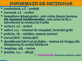 INFORMAŢII DE DICŢIONAR
 predoslovie, s.f. - prefaţă
 voroavă, s.f. - cuvânt
 începătura letopiseţului - este vorba despre lucrarea

De neamul moldovenilor, care urma să fie o
introducere la cronica lui Costin
 scrisori, s.f. - scrieri
 valuri, s.n. - vremuri de cumpănă, încercări grele
 prăvim, vb. - asistăm, suntem martori
 cursul ţării - istoria ţării
 descălecatul ţării cel al doilea - venirea lui Dragoş din
Maramureş în nordul Moldovei
 megiiaşe, adj. - vecine
 ţenchiu, s.n. – sfârşit


11

CLICK/ENTER, după citirea ultimului cuvânt!

 