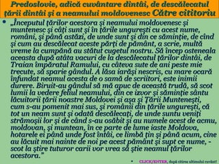 Predoslovie, adică cuvântare dintâi, de descălecatul
ţării dintâi şi a neamului moldovenesc Către cititoriu
 „Începutul ţărilor acestora şi neamului moldovenesc şi
muntenesc şi câţi sunt şi în ţările ungureşti cu acest nume,
români, şi până astăzi, de unde sunt şi din ce săminţie, de cînd
şi cum au descălecat aceste părţi de pământ, a scrie, multă
vreme la cumpănă au stătut cugetul nostru. Să încep osteneala
aceasta după atâta vacuri de la descălecatul ţărilor dintâi, de
Traian împăratul Ramului, cu câteva sute de ani peste mie
trecute, să sparie gândul. A lăsa iarăşi nescris, cu mare ocară
înfundat neamul acesta de o samă de scriitori, este inimii
durere. Biruit-au gândul să mă apuc de această trudă, să scot
lumii la vedere feliul neamului, din ce izvor şi săminţie sântu
lăcuitorii ţării noastre Moldovei şi aşa şi Ţării Munteneşti,
cum s-au pomenit mai sus, şi românii din ţările ungureşti, că
tot un neam sunt şi odată descălecaţi, de unde suntu veniţi
strămoşii lor şi de când s-au osăbit şi au numele acest de acmu,
moldovan, şi muntean, în ce parte de lume iaste Moldova,
hotarele ei până unde fost întâi, ce limbă ţin şi până acum, cine
au lăcuit mai nainte de noi pe acest pământ şi supt ce nume, scot la ştire tuturor carii vor vrea să ştie neamul ţărilor
acestora.”
12
CLICK/ENTER, după citirea ultimului cuvânt!
CLICK/ENTER,


 