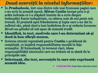 Două exerciţii la nivelul informaţiilor:







În Predoslovie, într-una dintre cele mai frumoase pagini care
s-au scris în această epocă, Miron Costin începe prin a-şi
arăta îndoiala ce l-a stăpânit înainte de a scrie despre
întâmplări foarte îndepărtate, cu câteva sute de ani peste mie
trecute. El prezintă apoi frământarea şi lupta care s-au dat în
sufletul său, până când a luat hotărârea de a-şi redacta lucrarea:
Biruit-au gândul să mă apuc de această trudă.
Identifică, în text, motivele care l-au determinat să-şi
ducă la bun sfârşit munca.
Scrierea istoriei reprezintă pentru Costin o problemă de
conştiinţă, ce implică responsabilitatea morală în faţa
urmaşilor. El formulează, în termeni clari, ideea
responsabilităţii istoricului care nu trebuie să se abată de la
principiile sale.
Selectează, din text, secvenţele în care este exprimată
această idee.


13

CLICK/ENTER, după citirea ultimului cuvânt!

 