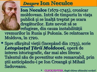 Despre Ion Neculce
Ion Neculce (1672-1745), cronicar
moldovean. Intră de timpuriu în viaţa
publică şi se înalţă treptat pe scara
dregătorilor. Este nevoit să se
refugieze, din cauza instabilităţii
vremurilor în Rusia şi Polonia. Se reîntoarce în
Moldova, în 1720.
 Spre sfârşitul vieţii (începând din 1733), scrie
Letopiseţul Ţării Moldovei, operă de
interes istoriografic, dar mai ales literar.
Talentul său de povestitor este remarcabil, prin
ştii anticipându-i pe Ion Creangă şi Mihail
Sadoveanu.
14



CLICK/ENTER, după citirea ultimului cuvânt!

 