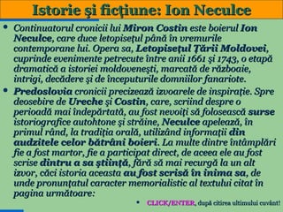 Istorie şi ficţiune: Ion Neculce
Continuatorul cronicii lui Miron Costin este boierul Ion
Neculce, care duce letopiseţul până în vremurile
contemporane lui. Opera sa, Letopiseţul Ţării Moldovei,
cuprinde evenimente petrecute între anii 1661 şi 1743, o etapă
dramatică a istoriei moldoveneşti, marcată de războaie,
intrigi, decădere şi de începuturile domniilor fanariote.
 Predoslovia cronicii precizează izvoarele de inspiraţie. Spre
deosebire de Ureche şi Costin, care, scriind despre o
perioadă mai îndepărtată, au fost nevoiţi să folosească surse
istoriografice autohtone şi străine, Neculce apelează, în
primul rând, la tradiţia orală, utilizând informaţii din
audzitele celor bătrâni boieri. La multe dintre întâmplări
fie a fost martor, fie a participat direct, de aceea ele au fost
scrise dintru a sa ştiinţă, fără să mai recurgă la un alt
izvor, căci istoria aceasta au fost scrisă în inima sa, de
unde pronunţatul caracter memorialistic al textului citat în
pagina următoare:
 CLICK/ENTER, după citirea ultimului cuvânt!
15


 