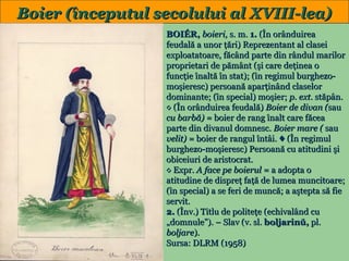 Boier (începutul secolului al XVIII-lea)

18

BOIÉR, boieri, s. m. 1. (În orânduirea
feudală a unor ţări) Reprezentant al clasei
exploatatoare, făcând parte din rândul marilor
proprietari de pământ (şi care deţinea o
funcţie înaltă în stat); (în regimul burghezomoşieresc) persoană aparţinând claselor
dominante; (în special) moşier; p. ext. stăpân.
◊ (În orânduirea feudală) Boier de divan (sau
cu barbă) = boier de rang înalt care făcea
parte din divanul domnesc. Boier mare ( sau
velit) = boier de rangul întâi. ♦ (În regimul
burghezo-moşieresc) Persoană cu atitudini şi
obiceiuri de aristocrat.
◊ Expr. A face pe boierul = a adopta o
atitudine de dispreţ faţă de lumea muncitoare;
(în special) a se feri de muncă; a aştepta să fie
servit.
2. (Înv.) Titlu de politeţe (echivalând cu
„domnule”). – Slav (v. sl. boljarinŭ, pl.
boljare).
Sursa: DLRM (1958)

 