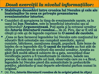 Două exerciţii la nivelul informaţiilor:
Stabileşte deosebiri între cronica lui Neculce şi cele ale
înaintaşilor în ceea ce priveşte prezentarea
evenimentelor istorice.
 Consideri că apropierea în timp de evenimentele narate, ca în
cazul lui Ion Neculce, este în beneficiul istoricului sau al
scriitorului? Argumentează. Poţi apela şi la extrasul următor
din Istoria literaturii române... de Al. Piru, dar ar fi util să
citeşti şi cele 42 de legende cuprinse în O samă de cuvinte.
 „Ceea ce face farmecul legendelor lui Neculce este conţinutul lor
educativ fără ostentaţie sau cumpănit anecdotic, epicul
cuminte, bătrânesc, naraţiunea simplă, populară. Este lesne de
înţeles de ce legendele din O samă de cuvinte au fost atât de
citite şi prelucrate de scriitorii din secolul următor. Aceştia au
găsit fără multă zăbavă subiecte de-a gata, necesitând doar
versificaţia pentru a fi transformate în cântece, balade sau
poeme. De cele mai multe ori însă, observaţie care nu s-a făcut,
legendele lui Neculce pierd din autenticitate în prelucrările
poeţilor, păstrându-şi mai departe adevăratul parfum numai în
original.”
19
 (Al. Piru, Istoria literaturii române de la origini până la 1830)


 