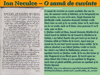 Ion Neculce – O samă de cuvinte
O samă de cuvinte ce suntu audzite din om în
om, de oameni vechi şi bătrâni, şi în letopiseţǔ nu
sunt scrise, ce s-au scris aice, după domnia lui
Ştefăniţă-vodă, înaintea domniii Dabijii-vodă.
Deci cine va ceti şi le va crede, bine va fi, iară cine
nu le va crede, iară va fi bine; cine precum îi va fi
voia, așa va face.
I. Ştefan-vodă cel Bun, luund domnia Moldovii şi
viind turcii în dzilele lui să treacă în Moldova la
Galaţi, i-au bătut foarte rău pre turci şi au luat şi
Cetatea Albă şi Chilia de la turci. Apoi mai pe
urmă iar le-au luat turcii aceste doao cetăţi. Și în
câteva rânduri s-au bătut Ştefan-vodă cu turcii.
Iar când s-au bătut la Războieni, atunce s-au
aşedzat turcii cu Ştefan-vodă. Şi le-au dat hotar şi
olat Bugeacul şi au făcut pace. Şi turcii apoi au
adus tătarî din Crâm şi i-au aşedzat în Bugeac,
carii stau şi pănă astădzi, precum au aşedzat şi la
Hotin lipcani.
SURSA: http://ro.wikisource.org/wiki/Letopise%C8%9Bul_

20

%C8%9A%C4%83rii_Moldovei/O_sam%C4%83_de_cuvinte

 