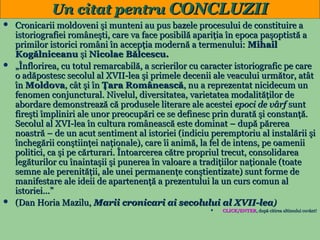 Un citat pentru CONCLUZII






Cronicarii moldoveni şi munteni au pus bazele procesului de constituire a
istoriografiei româneşti, care va face posibilă apariţia în epoca paşoptistă a
primilor istorici români în accepţia modernă a termenului: Mihail
Kogălniceanu şi Nicolae Bălcescu.
„Înflorirea, cu totul remarcabilă, a scrierilor cu caracter istoriografic pe care
o adăpostesc secolul al XVII-lea şi primele decenii ale veacului următor, atât
în Moldova, cât şi în Ţara Românească, nu a reprezentat nicidecum un
fenomen conjunctural. Nivelul, diversitatea, varietatea modalităţilor de
abordare demonstrează că produsele literare ale acestei epoci de vârf sunt
fireşti împliniri ale unor preocupări ce se definesc prin durată şi constanţă.
Secolul al XVI-lea în cultura românească este dominat – după părerea
noastră – de un acut sentiment al istoriei (indiciu peremptoriu al instalării şi
închegării conştiinţei naţionale), care îi animă, la fel de intens, pe oamenii
politici, ca şi pe cărturari. Întoarcerea către propriul trecut, consolidarea
legăturilor cu înaintaşii şi punerea în valoare a tradiţiilor naţionale (toate
semne ale perenităţii, ale unei permanenţe conştientizate) sunt forme de
manifestare ale ideii de apartenenţă a prezentului la un curs comun al
istoriei...”
(Dan Horia Mazilu, Marii cronicari ai secolului al XVII-lea)


21

CLICK/ENTER, după citirea ultimului cuvânt!
CLICK/ENTER,

 