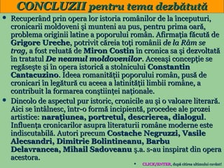CONCLUZII pentru tema dezbătută
Recuperând prin opera lor istoria românilor de la începuturi,
cronicarii moldoveni şi munteni au pus, pentru prima oară,
problema originii latine a poporului român. Afirmaţia făcută de
Grigore Ureche, potrivit căreia toţi românii de la Râm se
trag, a fost reluată de Miron Costin în cronica sa şi dezvoltată
în tratatul De neamul moldovenilor. Aceeaşi concepţie se
regăseşte şi în opera istorică a stolnicului Constantin
Cantacuzino. Ideea romanităţii poporului român, pusă de
cronicari în legătură cu aceea a latinităţii limbii române, a
contribuit la formarea conştiinţei naţionale.
 Dincolo de aspectul pur istoric, cronicile au şi o valoare literară.
Aici se întâlnesc, într-o formă incipientă, procedee ale prozei
artistice: naraţiunea, portretul, descrierea, dialogul.
Influenţa cronicarilor asupra literaturii române moderne este
indiscutabilă. Autori precum Costache Negruzzi, Vasile
Alecsandri, Dimitrie Bolintineanu, Barbu
Delavrancea, Mihail Sadoveanu ş.a. s-au inspirat din opera
acestora.
22
CLICK/ENTER, după citirea ultimului cuvânt!
CLICK/ENTER,




 