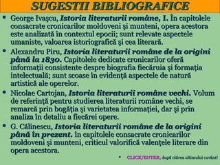 SUGESTII BIBLIOGRAFICE
George Ivaşcu, Istoria literaturii române, I. În capitolele
consacrate cronicarilor moldoveni şi munteni, opera acestora
este analizată în contextul epocii; sunt relevate aspectele
umaniste, valoarea istoriografică şi cea literară.
 Alexandru Piru, Istoria literaturii române de la origini
până la 1830. Capitolele dedicate cronicarilor oferă
informaţii consistente despre biografia fiecăruia şi formaţia
intelectuală; sunt scoase în evidenţă aspectele de natură
artistică ale operelor.
 Nicolae Cartojan, Istoria literaturii române vechi. Volum
de referinţă pentru studierea literaturii române vechi, se
remarcă prin bogăţia şi varietatea informaţiei, dar şi prin
analiza în detaliu a fiecărei opere.
 G. Călinescu, Istoria literaturii române de la origini
până în prezent. în capitolele consacrate cronicarilor
moldoveni şi munteni, criticul valorifică valenţele literare din
opera acestora.

CLICK/ENTER, după citirea ultimului cuvânt!
23


 