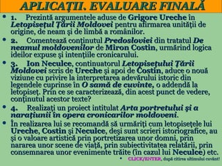 APLICAŢII. EVALUARE FINALĂ
1. Prezintă argumentele aduse de Grigore Ureche în
Letopiseţul Ţării Moldovei pentru afirmarea unităţii de
origine, de neam şi de limbă a românilor.
 2.
Comentează conţinutul Predosloviei din tratatul De
neamul moldovenilor de Miron Costin, urmărind logica
ideilor expuse şi intenţiile cronicarului.
 3.
Ion Neculce, continuatorul Letopiseţului Ţării
Moldovei scris de Ureche şi apoi de Costin, aduce o nouă
viziune cu privire la interpretarea adevărului istoric din
legendele cuprinse în O samă de cuvinte, o addendă la
letopiseţ. Prin ce se caracterizează, din acest punct de vedere,
conţinutul acestor texte?
 4.
Realizaţi un proiect intitulat Arta portretului şi a
naraţiunii în opera cronicarilor moldoveni.
 În realizarea lui se recomandă să urmăriţi cum letopiseţele lui
Ureche, Costin şi Neculce, deşi sunt scrieri istoriografice, au
şi o valoare artistică prin portretizarea unor domni, prin
nararea unor scene de viaţă, prin subiectivitatea relatării, prin
consemnarea unor evenimente trăite (în cazul lui Neculce) etc.

CLICK/ENTER, după citirea ultimului cuvânt!
24


 