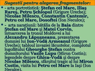 Sugestii pentru alegerea fragmentelor:
 - arta portretistică: Ştefan cel Mare, Iliaş
Rareş, Petru Şchiopul (Grigore Ureche);
Nicolae Milescu, Constantin Cantemir,
Petru cel Mare, Dosoftei (Ion Neculce);
 - arta naraţiunii: bătălia de la Baia dintre
Ştefan cel Mare şi Matei Corvin,
întoarcerea la tronul Moldovei a lui
Alexandru Lăpuşneanu, prezentarea
domniei lui Ion-Vodă Armeanul (Grigore
Ureche); tabloul invaziei lăcustelor, complotul
logofătului Gheorghe Ştefan contra
domnitorului Vasile Lupu (Miron Costin);
legendele despre Ghica-Vodă şi despre
Nicolae Milescu, sfârşitul tragic al lui Miron
Costin, vizita lui Petru cel Mare la Iaşi (Ion
25
Neculce).

 