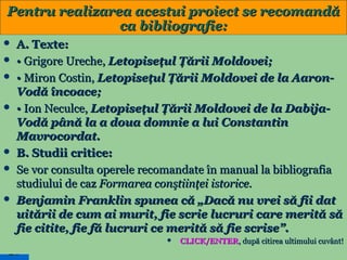 Pentru realizarea acestui proiect se recomandă
ca bibliografie:











A. Texte:
• Grigore Ureche, Letopiseţul Ţării Moldovei;
• Miron Costin, Letopiseţul Ţării Moldovei de la AaronVodă încoace;
• Ion Neculce, Letopiseţul Ţării Moldovei de la DabijaVodă până la a doua domnie a lui Constantin
Mavrocordat.
B. Studii critice:
Se vor consulta operele recomandate în manual la bibliografia
studiului de caz Formarea conştiinţei istorice.
Benjamin Franklin spunea că „Dacă nu vrei să fii dat
uitării de cum ai murit, fie scrie lucruri care merită să
fie citite, fie fă lucruri ce merită să fie scrise”.


26

CLICK/ENTER, după citirea ultimului cuvânt!

 