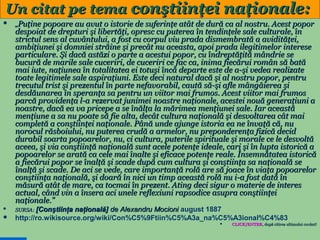 Un citat pe tema conştiinţei naţionale:


„Puţine popoare au avut o istorie de suferinţe atât de dură ca al nostru. Acest popor

despoiat de drepturi şi libertăţi, opresc cu puterea în tendinţele sale culturale, în
strictul sens al cuvântului, a fost cu corpul viu prada dismembrată a avidităţei,
ambiţiunei şi domniei străine şi precât nu aceasta, apoi prada ilegitimelor interese
particulare. Şi dacă astăzi o parte a acestui popor, cu îndreptăţită mândrie se
bucură de marile sale cuceriri, de cuceriri ce fac ca, inima fiecărui român să bată
mai iute, naţiunea în totalitatea ei totuşi încă departe este de a-şi vedea realizate
toate legitimele sale aspiraţiuni. Este deci natural dacă şi al nostru popor, pentru
trecutul trist şi prezentul în parte nefavorabil, caută să-şi afle mângâierea şi
desdăunarea în speranţa sa pentru un viitor mai frumos. Acest viitor mai frumos
parcă providenţa l-a rezervat junimei noastre naţionale, acestei nouă generaţiuni a
noastre, dacă ea va pricepe a se înălţa la mărimea menţiunei sale. Iar această
menţiune a sa nu poate să fie alta, decât cultura naţională şi desvoltarea cât mai
completă a conştiinţei naţionale. Până unde ajunge istoria ea ne învaţă că, nu
norocul răsboiului, nu puterea crudă a armelor, nu preponderenţa fizică decid
durabil soarta popoarelor, nu, ci cultura, puterile spirituale şi morale ce le desvoltă
aceea, şi via conştiinţă naţională sunt acele potenţe ideale, cari şi în lupta istorică a
popoarelor se arată ca cele mai înalte şi eficace potenţe reale. Însemnătatea istorică
a fiecărui popor se înalţă şi scade după cum cultura şi conştiinţa sa naţională se
înalţă şi scade. De aci se vede, care importanţă rolă are să joace în viaţa popoarelor
conştiinţa naţională, şi doară în nici un timp această rolă nu i-a fost dată în
măsură atât de mare, ca tocmai în prezent. Ating deci sigur o materie de interes
actual, când vin a însera aci unele reflexiuni rapsodice asupra conştiinţei
naţionale.”
SURSA: [Conştiinţa





naţională] de Alexandru Mocioni august 1887
http://ro.wikisource.org/wiki/Con%C5%9Ftiin%C5%A3a_na%C5%A3ional%C4%83


27

CLICK/ENTER, după citirea ultimului cuvânt!
CLICK/ENTER,

 