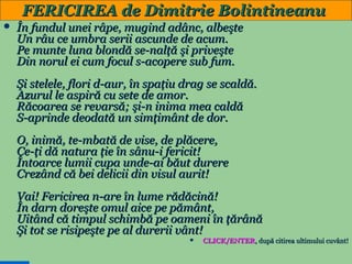 FERICIREA de Dimitrie Bolintineanu


În fundul unei râpe, mugind adânc, albeşte
Un râu ce umbra serii ascunde de acum.
Pe munte luna blondă se-nalţă şi priveşte
Din norul ei cum focul s-acopere sub fum.
Şi stelele, flori d-aur, în spaţiu drag se scaldă.
Azurul le aspiră cu sete de amor.
Răcoarea se revarsă; şi-n inima mea caldă
S-aprinde deodată un simţimânt de dor.
O, inimă, te-mbată de vise, de plăcere,
Ce-ţi dă natura ţie în sânu-i fericit!
Întoarce lumii cupa unde-ai băut durere
Crezând că bei delicii din visul aurit!
Vai! Fericirea n-are în lume rădăcină!
În darn doreşte omul aice pe pământ,
Uitând că timpul schimbă pe oameni în ţărână
Şi tot se risipeşte pe al durerii vânt!


28

CLICK/ENTER, după citirea ultimului cuvânt!

 