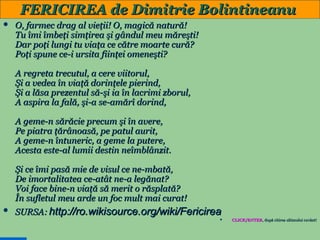 FERICIREA de Dimitrie Bolintineanu


O, farmec drag al vieţii! O, magică natură!
Tu îmi îmbeţi simţirea şi gândul meu măreşti!
Dar poţi lungi tu viaţa ce către moarte cură?
Poţi spune ce-i ursita fiinţei omeneşti?
A regreta trecutul, a cere viitorul,
Şi a vedea în viaţă dorinţele pierind,
Şi a lăsa prezentul să-şi ia în lacrimi zborul,
A aspira la fală, şi-a se-amărî dorind,
A geme-n sărăcie precum şi în avere,
Pe piatra ţărânoasă, pe patul aurit,
A geme-n întuneric, a geme la putere,
Acesta este-al lumii destin neîmblânzit.
Şi ce îmi pasă mie de visul ce ne-mbată,
De imortalitatea ce-atât ne-a legănat?
Voi face bine-n viaţă să merit o răsplată?
În sufletul meu arde un foc mult mai curat!



SURSA: http://ro.wikisource.org/wiki/Fericirea


29

CLICK/ENTER, după citirea ultimului cuvânt!
CLICK/ENTER,

 