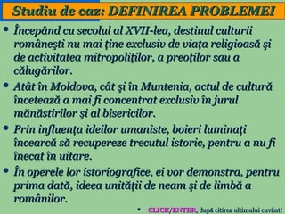Studiu de caz: DEFINIREA PROBLEMEI
 Începând cu secolul al XVII-lea, destinul culturii

româneşti nu mai ţine exclusiv de viaţa religioasă şi
de activitatea mitropoliţilor, a preoţilor sau a
călugărilor.
 Atât în Moldova, cât şi în Muntenia, actul de cultură
încetează a mai fi concentrat exclusiv în jurul
mănăstirilor şi al bisericilor.
 Prin influenţa ideilor umaniste, boieri luminaţi
încearcă să recupereze trecutul istoric, pentru a nu fi
înecat în uitare.
 În operele lor istoriografice, ei vor demonstra, pentru
prima dată, ideea unităţii de neam şi de limbă a
românilor.
3



CLICK/ENTER, după citirea ultimului cuvânt!

 