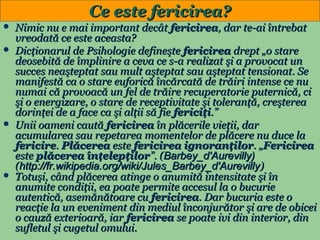 Ce este fericirea?
Nimic nu e mai important decât fericirea, dar te-ai întrebat
vreodată ce este aceasta?
 Dicţionarul de Psihologie defineşte fericirea drept „o stare
deosebită de împlinire a ceva ce s-a realizat şi a provocat un
succes neaşteptat sau mult aşteptat sau aşteptat tensionat. Se
manifestă ca o stare euforică încărcată de trăiri intense ce nu
numai că provoacă un fel de trăire recuperatorie puternică, ci
şi o energizare, o stare de receptivitate şi toleranţă, creşterea
dorinţei de a face ca şi alţii să fie fericiţi.”
 Unii oameni caută fericirea în plăcerile vieţii, dar
acumularea sau repetarea momentelor de plăcere nu duce la
fericire. Plăcerea este fericirea ignoranţilor. „Fericirea
este plăcerea înţelepţilor”. (Barbey_d'Aurevilly)
(http://fr.wikipedia.org/wiki/Jules_Barbey_d'Aurevilly)
 Totuşi, când plăcerea atinge o anumită intensitate şi în
anumite condiţii, ea poate permite accesul la o bucurie
autentică, asemănătoare cu fericirea. Dar bucuria este o
reacţie la un eveniment din mediul înconjurător şi are de obicei
o cauză exterioară, iar fericirea se poate ivi din interior, din
sufletul şi cugetul omului.
30


 