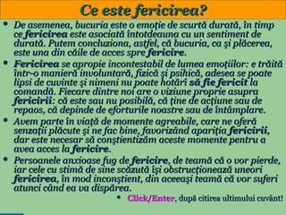 Ce este fericirea?








De asemenea, bucuria este o emoţie de scurtă durată, în timp
ce fericirea este asociată întotdeauna cu un sentiment de
durată. Putem concluziona, astfel, că bucuria, ca şi plăcerea,
este una din căile de acces spre fericire.
Fericirea se apropie incontestabil de lumea emoţiilor: e trăită
într-o manieră involuntară, fizică şi psihică, adesea se poate
lipsi de cuvinte şi nimeni nu poate hotărî să fie fericit la
comandă. Fiecare dintre noi are o viziune proprie asupra
fericirii: că este sau nu posibilă, că ţine de acţiune sau de
repaos, că depinde de eforturile noastre sau de întâmplare.
Avem parte în viaţă de momente agreabile, care ne oferă
senzaţii plăcute şi ne fac bine, favorizând apariţia fericirii,
dar este necesar să conştientizăm aceste momente pentru a
avea acces la fericire.
Persoanele anxioase fug de fericire, de teamă că o vor pierde,
iar cele cu stimă de sine scăzută îşi obstrucţionează uneori
fericirea, în mod inconştient, din aceeaşi teamă că vor suferi
atunci când ea va dispărea.


31

Click/Enter, după citirea ultimului cuvânt!

 